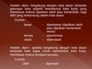 

Awalan diper- bergabung dengan kata dasar daripada
golongan kata adjektif membentuk kata kerja yang
membawa makna dijadikan lebih atau bertambah, bagi
sifat yang terkandung dalam kata dasar.
Contoh:
besar

kemas
cepat


-

-

diperbesar (dijadikan lebih
atau dijadikan bertambah
besar)
diperkemas
dipercepat

Awalan diper-, apabila bergabung dengan kata dasar
daripada kata tugas untuk membentuk kata kerja,
membawa makna terdapat sesuatu.
Contoh:
Oleh

- diperoleh

 