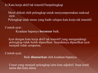 b) Kata kerja aktif tak transitif berpelengkap
Mesti diikuti oleh pelengkap untuk menyempurnakan maksud
ayat.
Pelengkap ialah unsur yang hadir selepas kata kerja tak transitif.
Contoh ayat :
Keadaan bapanya beransur baik.
Ayat dengan kata kerja aktif tak transitif yang mengandungi
pelengkap tidak boleh dipasifkan. Seandainya dipasifkan ayat
menjadi tidak sempurna.
Contoh ayat;
Baik diansurkan oleh keadaan bapanya.
Unsur yang menjadi pelengkap iaitu kata adjektif, frasa sendi
nama dan kata nama.

 