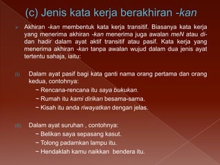

Akhiran -kan membentuk kata kerja transitif. Biasanya kata kerja
yang menerima akhiran -kan menerima juga awalan meN atau didan hadir dalam ayat aktif transitif atau pasif. Kata kerja yang
menerima akhiran -kan tanpa awalan wujud dalam dua jenis ayat
tertentu sahaja, iaitu:

(I)

Dalam ayat pasif bagi kata ganti nama orang pertama dan orang
kedua, contohnya:
~ Rencana-rencana itu saya bukukan.
~ Rumah itu kami dirikan besama-sama.
~ Kisah itu anda riwayatkan dengan jelas.

(II)

Dalam ayat suruhan , contohnya:
~ Belikan saya sepasang kasut.
~ Tolong padamkan lampu itu.
~ Hendaklah kamu naikkan bendera itu.

 