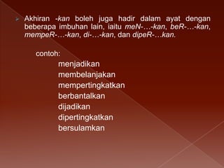 

Akhiran -kan boleh juga hadir dalam ayat dengan
beberapa imbuhan lain, iaitu meN-…-kan, beR-…-kan,
mempeR-…-kan, di-…-kan, dan dipeR-…kan.

contoh:

menjadikan
membelanjakan
mempertingkatkan
berbantalkan
dijadikan
dipertingkatkan
bersulamkan

 