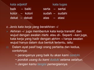 kata adjektif
baik
– baiki
kotor – kotori
dekat – dekati

kata tugas
serta – sertai
sudah – sudahi
atas – atasi

c. Jenis kata kerja yang berakhiran –i
 Akhiran –i juga membentuk kata kerja transitif, dan
wujud dengan awalan meN- atau di-. Seperti –kan juga,
kata kerja yang hadir dengan akhirn –i tanpa awalan
wujud hanya dalam dua bentuk tertentu, iaitu:
(i) Dalam ayat pasif bagi orang pertama dan kedua,
contohnya:
~ perangainya yang baik itu akan kami contohi.
~ pondok usang itu kami duduki selama setahun.
~ Jangan kamu tangisi pemergiannya.

 