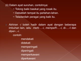 (ii) Dalam ayat suruhan, contohnya:
~ Tolong baiki basikal yang rosak itu.
~ Dekatilah tempat itu perlahan-lahan.
~ Teladanilah peragai yang baik itu.


Akhiran -i boleh hadir dalam ayat dengan beberapa
imbuhan lain, iaitu meN-…-i, mempeR-…-i, di-…-I dan
diper-..-i.
contoh:
mendekati
didekati
memperingati
diperingati
memperkawani
diperkawani

 