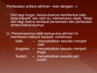 Perbezaan antara akhiran –kan dengan –i.


Dari segi fungsi, kedua-duanya membentuk kata
kerja transitif, dan oleh itu, memerlukan objek. Tetapi
dari segi makna terdapat persamaan dan perbezaan
antara kedua-duanya.

(i). Persamaannya ialah kedua-dua akhiran ini
membawa maksud kausatif, contohnya:
baiki
– menyebabkan sesuatu menjadi
baik
tinggikan – menyebabkan sesuatu menjadi
tinggi.
Sudahi
– menyebabkan sesuatu jadi
sudah.

 