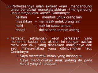(ii).Perbezaannya ialah akhiran –kan mengandungi
unsur benefaktif manakala akhiran –i mengandungi
unsur tempat atau lokatif. Contohnya:
belikan
– membeli untuk orang lain
masakkan – memasak untuk orang lain
naiki
– naik ke suatu tempat
dekati
– dekat pada tempat /orang


Terdapat sebilangan kecil perkataan yang
menerima kedua- dua akhiran ini (dengan awalan
meN- dan di- ) yang dibezakan maksudnya dari
segi makna-makna yang dibincangkan tadi.
Contohnya:
~ Saya menduduki kerusi yang kosong itu.
~ Saya mendudukkan anak patung itu pada
kerusi yang di hadapan.

 