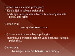 Contoh unsur menjadi pelengkap;
i) Kata adjektif sebagai pelengkap
berfungsi sebagai kata adverba (menerangkan kata
kerja, kata sifat)
Contoh ayat;
Lukanya beransur baik.

(ii) Frasa sendi nama sebagai pelengkap
membawa pengertian tempat yang berfungsi sebagai
pelengkap.
Contoh ayat:
Keluarga Encik Ali berasal dari Pahang.

 
