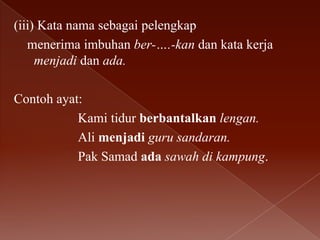 (iii) Kata nama sebagai pelengkap
menerima imbuhan ber-….-kan dan kata kerja
menjadi dan ada.
Contoh ayat:
Kami tidur berbantalkan lengan.
Ali menjadi guru sandaran.
Pak Samad ada sawah di kampung.

 