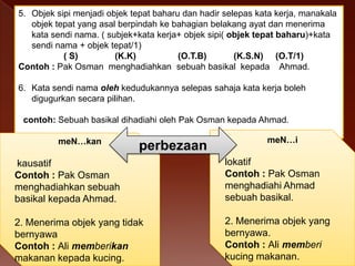 5. Objek sipi menjadi objek tepat baharu dan hadir selepas kata kerja, manakala
objek tepat yang asal berpindah ke bahagian belakang ayat dan menerima
kata sendi nama. ( subjek+kata kerja+ objek sipi( objek tepat baharu)+kata
sendi nama + objek tepat/1)
( S)
(K.K)
(O.T.B)
(K.S.N) (O.T/1)
Contoh : Pak Osman menghadiahkan sebuah basikal kepada Ahmad.

6. Kata sendi nama oleh kedudukannya selepas sahaja kata kerja boleh
digugurkan secara pilihan.
contoh: Sebuah basikal dihadiahi oleh Pak Osman kepada Ahmad.
meN…kan

perbezaan

meN…i

kausatif
Contoh : Pak Osman
menghadiahkan sebuah
basikal kepada Ahmad.

lokatif
Contoh : Pak Osman
menghadiahi Ahmad
sebuah basikal.

2. Menerima objek yang tidak
bernyawa
Contoh : Ali memberikan
makanan kepada kucing.

2. Menerima objek yang
bernyawa.
Contoh : Ali memberi
kucing makanan.

 
