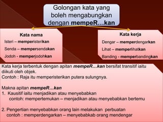 Golongan kata yang
boleh mengabungkan
dengan mempeR…kan
Kata nama

Kata kerja

Isteri – memperisterikan

Dengar – memperdengarkan

Senda – mempersendakan

Lihat – memperlihatkan

Jodoh - memperjodohkan

Banding - memperbandingkan

Kata kerja terbentuk dengan apitan mempeR…kan bersifat transitif iaitu
diikuti oleh objek.
Contoh : Raja itu memperisterikan putera sulungnya.
Makna apitan mempeR…kan
1. Kausitif iaitu menjadikan atau menyebabkan
contoh: mempertemukan – menjadikan atau menyebabkan bertemu
2. Pengertian menyebabkan orang lain melakukan perbuatan
contoh : memperdengarkan – menyebabkab orang mendengar

 
