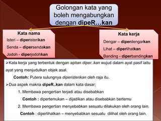 Golongan kata yang
boleh mengabungkan
dengan dipeR…kan
Kata nama

Kata kerja

Isteri – diperisterikan

Dengar – diperdengarkan

Senda – dipersendakan

Lihat – diperlihatkan

Jodoh - diperjodohkan

Banding - diperbandingkan

Kata kerja yang terbentuk dengan apitan diper..kan wujud dalam ayat pasif iaitu

ayat yang menjudulkan objek asal.
Contoh: Putera sulungnya diperisterikan oleh raja itu.
Dua aspek makna dipeR..kan dalam kata dasar;
1. Membawa pengertian terjadi atau disebabkan

Contoh : dipertemukan – dijadikan atau disebabkan bertemu
2. Membawa pengertian menyebabkan sesuatu dilakukan oleh orang lain.
Contoh : diperlihatkan – menyebabkan sesuatu dilihat oleh orang lain.

 