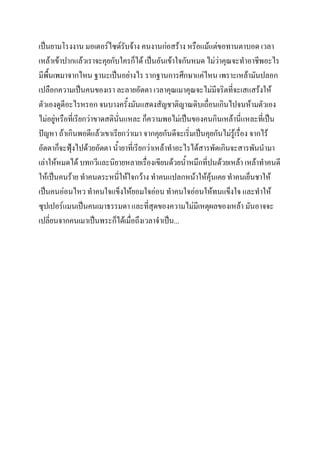 เป็นยามโรงงาน มอเตอร์ไซด์รับจ้าง คนงานก่อสร้าง หรือแม้แต่ขอทานตาบอด เวลา
เหล้าเข้าปากแล้วเราจะคุยกับใครก็ได้ เป็นอันเข้าใจกันหมด ไม่วาคุณจะทาอาชีพอะไร
่
มีพื้นเพมาจากไหน ฐานะเป็นอย่างไร รากฐานการศึกษาแค่ไหน เพราะเหล้ามันปลอก
เปลือกความเป็นคนของเรา ละลายอัตตา เวลาคุณเมาคุณจะไม่มีจริตที่จะเสแสร้งให้
ตัวเองดูดีอะไรหรอก จนบางครังมันแสดงสัญชาติญาณดิบเถือนเกินไปจนห้ามตัวเอง
้
่
ไม่อยู่หรือที่เรียกว่าขาดสตินั่นแหละ ก็ความพอไม่เป็นของคนกินเหล้านี่แหละที่เป็น
ปัญหา ถ้าเกินพอดีแล้วเขาเรียกว่าเมา จากคุยกันดีจะเริ่มเป็นคุยกันไม่รู้เรื่อง จากไร้
อัตตาก็จะฟุงไปด้วยอัตตา น้ายาที่เรียกว่าเหล้าทาอะไรได้สารพัดเกินจะสารพันนามา
้
เล่าให้หมดได้ บทกวีและนิยายหลายเรื่องเขียนด้วยน้าหมึกที่ปนด้วยเหล้า เหล้าทาคนดี
ให้เป็นคนร้าย ทาคนตระหนี่ให้ใจกว้าง ทาคนแปลกหน้าให้คุ้นเคย ทาคนเย็นชาให้
เป็นคนอ่อนไหว ทาคนใจแข็งให้ยอมใจอ่อน ทาคนใจอ่อนให้ทนแข็งใจ และทาให้
ซุปเปอร์แมนเป็นคนเมาธรรมดา และที่สุดของความไม่มีเหตุผลของเหล้า มันอาจจะ
เปลี่ยนจากคนเมาเป็นพระก็ได้เมื่อถึงเวลาจาเป็น...

 