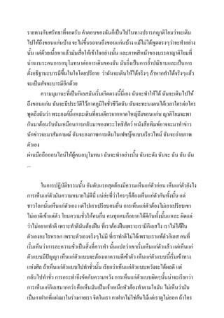 รายทางกับศรัทธาที่จอดรับ คาตอบของฉันก็เป็นไปในทางปรารภญาติโยมว่าจะเดิน
ไปให้ถึงขอนแก่นบ้าง จะไม่ขึ้นรถจนถึงขอนแก่นบ้าง แม้ไม่ได้พูดตรงๆว่าจะทาอย่าง
นั้น แต่ด้วยเนื้อหาแล้วมันสื่อให้เข้าใจอย่างนัน และภาพสีหน้าของบรรดาญาติโยมที่
้
น่าฉงนระคนการอนุโมทนาต่อการเดินของฉัน มันยิ่งเป็นการย้าปณิธานและเป็นการ
ตั้งอธิฐานะบารมีขึ้นในใจโดยปริยาย ว่าฉันจะเดินให้ได้จริงๆ ถ้าหากทาได้จริงๆแล้ว
จะเป็นสัจจะบารมีอีกด้วย
ความมุมานะที่เป็นกิเลสมันเริ่มเกิดตรงนีนี่เอง ฉันจะทาให้ได้ ฉันจะเดินไปให้
้
ถึงขอนแก่น ฉันจะมีประวัติไว้ภาคภูมิใจชั่วชีวิตฉัน ฉันจะทะนงตนได้เวลาใครต่อใคร
พูดถึงฉันว่า พระองค์นแหละเดินที่คนเดียวจากหาดใหญ่ถงขอนแก่น ญาติโยมจะพา
ี้
ึ
กันมาต้อนรับฉันเหมือนการกลับมาของพระโพธิสัตว์ หนังสือพิมพ์อาจจะมาทาข่าว
นักข่าวจะมาสัมภาษณ์ ฉันจะลงภาพการเดินในเฟซบุ๊คแบบเรียวไทม์ ฉันจะถ่ายภาพ
ตัวเอง
ผ่านมือถือออนไลน์ให้ผู้คนอนุโมทนา ฉันจะทาอย่างนั้น ฉันจะดัง ฉันจะ ฉัน ฉัน ฉัน
...
ในการปฏิบัติธรรมนัน อันดับแรกสุดต้องมีความเห็นแก่ตัวก่อน เห็นแก่ตัวยังไง
้
การเห็นแก่ตัวมันความหมายไม่ดีนี่ แน่ล่ะที่วาใครๆก็ต้องเห็นแก่ตัวกันทั้งนัน แต่
่
้
ชาวโลกนันเห็นแก่ตัวเอง แต่ไปเอาเปรียบคนอื่น การเห็นแก่ตัวต้องไม่เอาเปรียบเขา
้
ไม่เอาดีเข้าแต่ตัว โยนความชั่วให้คนอืน คนทุกคนก็อยากได้ดีกันทังนั้นแหละ ผิดแต่
่
้
ว่าไม่อยากทาดี เพราะทาดีมันต้องฝืน ที่เราต้องฝืนเพราะเรามีกิเลสไง เราไม่ได้ฝืน
ตัวเองอะไรหรอก เพราะตัวเองจริงๆไม่มี ที่เราทาดีไม่ได้เพราะเราแพ้ตัวกิเลส คนที่
เริ่มเห็นว่าการละความชั่วเป็นสิ่งที่ควรทา นั้นแปลว่าเขาเริ่มเห็นแก่ตวแล้ว แต่เห็นแก่
ั
ตัวแบบมีปัญญา เห็นแก่ตัวแบบจะต้องเอาความดีเข้าตัว เห็นแก่ตัวแบบนี้เริ่มเข้าทาง
แห่งศีล ถ้าเห็นแก่ตัวแบบไปทาชั่วนั้น เรียกว่าเห็นแก่ตัวแบบหวังจะได้ผลดี แต่
กลับไปทาชั่ว การกระทาจึงขัดกับความหวัง การเห็นแก่ตัวแบบผิดๆนั้นน่าจะเรียกว่า
การเห็นแก่กิเลสมากกว่า คือเห็นมันเป็นเจ้าเหนือหัวต้องทาตามใจมัน ไม่เห็นว่ามัน
เป็นกาฝากที่แฝงมาในร่างกายเรา จิตในเรา กาฝากไม่ใช่ต้นไม้แต่เราดูไม่ออก ถ้าใคร

 