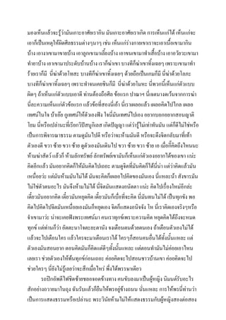 มองเห็นแล้วจะรู้ว่ามันเกาะอาศัยเรากิน มันเกาะอาศัยเราเกิด การเห็นแก่ได้ เห็นแก่จะ
เอาก็เป็นเหตุให้ผิดศีลธรรมต่างๆนาๆ เช่น เห็นแก่ร่างกายเขาเราจะเอาเนื้อเขามากิน
บ้าง เอางาเขามาขายบ้าง เอาลูกเขามาเลี้ยงบ้าง เอาขนเขามาทาเสื้อบ้าง เอาอวัยวะเขามา
ทายาบ้าง เอาเขามาประดับบ้านบ้าง เราก็ฆ่าเขา บางทีก็ฆ่าเขาทิ้งเฉยๆ เพราะเขามาทา
ร้ายเราก็มี นี่ฆาด้วยโทสะ บางทีก็ฆ่าเขาทิ้งเฉยๆ ด้วยถือเป็นเกมก็มี นี่ฆ่าด้วยโลภะ
่
บางทีก็ฆาเขาทิงเฉยๆ เพราะทาจนเคยชินก็มี นี่ฆ่าด้วยโมหะ นี่พวกนี้เห็นแก่ตัวแบบ
่
้
ผิดๆ ถ้าเห็นแก่ตัวแบบเอาดี ท่านต้องถือศีล ข้อแรก ปาณาฯ นี่เจตนางดเว้นจากการฆ่า
นี่ละความเห็นแก่ตัวข้อแรก แล้วข้อที่สองนี่เอ้า นี่เราเผลอแล้ว เผลอคิดไปไกล เผลอ
เทศน์ในใจ บ้าเอ๊ย กูเทศน์ให้ตัวเองฟัง ใจนี่มนเทศน์ไปเอง อยากบอกอยากสอนญาติ
ั
โยม นี่หรือเปล่านะที่เรียกวิปัสนูกิเลส เกิดปัญญา แต่วารู้ไม่เท่าทันมัน แต่กดีไม่ใช่หรือ
่
็
เป็นการพิจารณาธรรม ตามดูมันไปดี หรือว่าจะห้ามมันดี หรือจะดึงจิตกลับมาที่เท้า
ตัวเองดี ขวา ซ้าย ขวา ซ้าย ดูตัวเองมันเดินไป ขวา ซ้าย ขวา ซ้าย เอ เมื่อกี๊คิดถึงไหนนะ
ห้ามฆ่าสัตว์ แล้วก็ ห้ามลักทรัพย์ ลักทรัพย์เขามันก็เห็นแก่ตัวเองอยากได้ของเขา แน่ะ
คิดอีกแล้ว มันอยากคิดก็ให้มันคิดไปเถอะ ตามดูจิตที่มันคิดก็ได้นี่นา แต่ว่าคิดแล้วมัน
่
เหนื่อยว่ะ แต่มันห้ามมันไม่ได้ มันจะคิดก็เผลอไปคิดของมันเอง นีแหละน้า สังขารมัน
่
ไม่ใช่ตัวตนอะไร มันจึงห้ามไม่ได้ นี่จิตมันแสดงอนัตตา แน่ะ คิดไปเรื่องใหม่อีกล่ะ
เดี๋ยวมันอยากคิด เดี๋ยวมันหยุดคิด เดี๋ยวมันก็เบื่อที่จะคิด นี่มนทนไม่ได้ เป็นทุกขัง พอ
ั
คิดไปคิดไปจิตมันเหนื่อยเองมันก็หยุดเอง จิตก็แสดงอนิจจัง โห นี่เราคิดเองจริงๆหรือ
จาเขามาว่ะ น่าจะเคยฟังพระเทศน์มา คนเราทุกข์เพราะความคิด หยุดคิดได้ถึงจะหมด
ทุกข์ แต่ท่านก็วา อัตตะนาโจตะยะตานัง จงเตือนตนด้วยตนเอง ถ้าเตือนตัวเองไม่ได้
่
แล้วจะไปเตือนใคร แล้วใครจะมาเตือนเราได้ ใครๆก็สอนคนอื่นได้ทงนั้นแหละ แต่
ั้
ตัวเองมันสอนยาก ตอนคิดมันก็คิดแต่ดๆทั้งนั้นแหละ แต่ตอนทามันไม่ค่อยเอาไหน
ี
เลยเรา ช่วยตัวเองให้พนทุกข์ก่อนเถอะ ค่อยคิดจะไปสอนชาวบ้านเขา ค่อยคิดจะไป
้
ช่วยใครๆ นี่ยังไม่รู้เลยว่าจะสึกเมื่อไหร่ พึ่งได้พรรษาเดียว
รถปิกอัพตีไฟชิดซ้ายชลอจอดข้างทาง คนขับลงมาเป็นผู้หญิง นิมนต์รับอะไร
สักอย่างถวายมาในถุง ฉันรับแล้วก็ยืนให้พรอยู่ข้างถนน นั่นแหละ การให้พรนี่ท่านว่า
เป็นการแสดงธรรมหรือเปล่านะ พระวินัยห้ามไม่ให้แสดงธรรมกับผู้หญิงสองต่อสอง

 