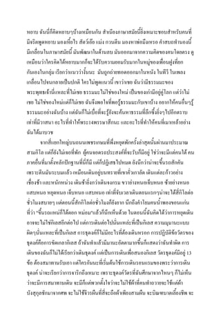 หยาบ ฉันนี่ก็คิดหยาบๆบ้างเหมือนกัน สาเนียงภาษาสมัยนี้ยิ่งเหมาะชอบสาหรับคนที่
มีจริตพูดหยาบ มองเหียไร สัตว์เอ๊ย แม่ง กวนตีน มองหาพ่อมึงเหรอ คาสบถทานองนี้
้
มีเกลื่อนในภาษาสมัยนี้ มันพัฒนาในด้านลบ มันออกมาจากความคิดของคนโดยตรง ดู
เหมือนว่าใครคิดได้หยาบมากก็จะได้รับความยอมรับมากในหมู่ของเพื่อนฝูงที่ยก
กันเองในกลุ่ม เรียกว่าแนวว่างันนะ มันถูกถ่ายทอดออกมาในหนัง ในทีวี ในเพลง
้
เกลื่อนไปจนกลายเป็นปกติ ใครไม่พูดแนวนี้ เขาว่าเชย ฉันว่ามีธรรมมะของ
พระพุทธเจ้านี่แหละที่ไม่เชย ธรรมมะไม่ใช่ของใหม่ เป็นของเก่ามีอยูคู่โลก แต่ว่าไม่
่
เชย ไม่ใช่ของใหม่แต่กไม่เชย ฉันจึงพอใจที่พอรู้ธรรมมะกับเขาบ้าง อยากให้คนอื่นๆรู้
็
ธรรมมะอย่างฉันบ้าง แต่ฉันก็ไม่เบื่อที่จะรู้ยังจะค้นหาธรรมที่ลึกซึ้งยิ่งๆไปอีกตราบ
เท่าที่มีวาสนา อะไรที่ทาให้พระ14พรรษาสึกนะ และอะไรที่ทาให้คนที่เมาเหล้าอย่าง
ฉันได้มาบวช
จากสี่แยกใหญ่บนถนนเพชรเกษมที่พงหยุดพักครั้งล่าสุดนันผ่านมาประมาณ
ึ่
้
สามกิโล แต่ก็ยงไม่เจอที่พัก ผู้คนจอดรถประสงค์ที่จะรับก็มีอยู่ ใช่วาจะมีแต่คนใต้ คน
ั
่
ภาคอืนที่มาตั้งหลักปักฐานที่นี่ก็มี แต่ก็ปฏิเสธไปหมด ยังนึกว่าน่าจะขึ้นรถสักคัน
่
เพราะตีนมันระบมแล้ว เหมือนเดินอยู่บนทรายที่เขาคั่วเกาลัด เดินแต่ละก้าวอย่าง
เชื่องช้า และหนักหน่วง เดินช้ายิ่งกว่าเดินจงกรม ขวาย่างหนอเจ็บหนอ ซ้ายย่างหนอ
แสบหนอ หยุดหนอ เจ็บหนอ แสบหนอ เท่าทีจับเวลาเดินตอนแรกๆน่าจะได้สี่กิโลต่อ
่
ชั่วโมงสบายๆ แต่ตอนนี้สักกิโลต่อชั่วโมงก็ยังยาก นึกถึงคาโยมคนน้าพองขอนแก่น
ที่ว่า "ขึ้นรถแหน่ก็ได้ดอก หม่อม"แล้วก็นึกเห็นด้วย ในตอนนี้ฉันคิดได้ว่าการหยุดเดิน
อาจจะไม่ใช่กิเลสอีกต่อไป แต่การเดินต่อไปนั่นแหล่ะที่เป็นกิเลส ความมุมานะแบบ
ผิดๆนั่นแหละที่เป็นกิเลส การธุดงค์ก็ไม่มีอะไรที่ต้องเดินหรอก การปฏิบัติข้อวัตรของ
ธุดงค์คือการขัดเกลากิเลส ถ้าฉันทาแล้วมีมานะอัตตามากขึ้นก็แสดงว่าฉันทาผิด การ
เดินของฉันก็ไม่ได้เรียกว่าเดินธุดงค์ แต่เป็นการเดินเพื่อสนองกิเลส วัตรธุดงค์มีอยู่ 13
ข้อ ต้องสมาทานรับเอา แต่ใครกันนะที่เริ่มต้นใช้การเดินรอนแรมของพระว่าการเดิน
ธุดงค์ น่าจะเรียกว่าการจาริกถึงเหมาะ เพราะธุดงค์วัตรที่ฉันศึกษาจากไหนๆ ก็ไม่เห็น
ว่าจะมีการสมาทานเดิน จะมีก็แต่พวกตังใจว่าจะไม่ใช้ผ้าที่คนทาถวายจะใช้แต่ผา
้
้
บังสุกุลชักมาจากศพ จะไม่ใช้จีวรผืนที่สี่จะถือผ้าเพียงสามผืน จะบิณฑบาตเลี้ยงชีพ จะ

 