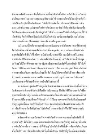 บิณฑบาตไปเป็นแถว จะไม่นั่งฉันอาสนะที่สองคือฉันมื้อเดียว จะไม่ใช้ภาชนะในการ
ฉันอื่นนอกจากในบาตร จะอยู่ตามแต่ท่านจะจัดให้ จะอยูตามโคนไม้ จะอยู่ตามที่แจ้ง
่
แล้วก็มีอะไรๆอีกที่ฉันนึกไม่ออก ไม่เห็นมีการเดินที่ตรงไหน เคยได้ยินแต่การเดิน
จงกรมเท่านันแหละ แต่จงกรมก็แปลว่าเดินนันแหละ ท่านให้เดินกลับไปกลับมาเพื่อ
้
่
ไม่ให้เผลอสติออกนอกตัว ถ้าสติอยู่กับตัวได้แล้วระยะทางก็ไม่เห็นสาคัญ สถานที่ก็ไม่
เห็นสาคัญ พืนผิวที่ตีนเหยียบย่างไปก็ไม่เห็นสาคัญ ฉะนั้นตอนตังปณิธานนั้นฉันจะ
้
้
เอาทางสายนี้แหละเป็นทางจงกรมของฉัน หาดใหญ่-ขอนแก่น
แต่ในตอนนี้ฉันคิดหาเหตุผลที่จะหยุดเดินมากมาย นักกีฬาสองพวกที่ชักเย่ออยู่
ในใจฉัน คือพวกที่หาเหตุผลให้เหมาะสมที่จะหยุดเดิน และพวกที่คอยเตือนว่า "ถ้า
หยุดเดินมึงก็แพ้ เป็นไอ้ขี้แพ้ เพราะมึงมันแพ้มาตลอดชีวิต และมึงก็จะแพ้ไปตลอด
ชาติ มึงมันไอ้ไก่อ่อน สัจจะวาจาตัวเองไม่มียังเสือกจะตั้ง ต่อไปจะมีใครเชื่อมึง พูด
อะไรจะไม่มีใครเชื่อ หลอกลวงเอาเงินเขาเข้าพก พอลับหลังก็ขึ้นรถกลับวัด ไอ้โล้นขี้
โกหก ไอ้โล้นหลอกข้าวชาวบ้านเขากิน หลอกชาวบ้านว่าจะเดินธุดงค์ ให้เขาส่งค่ารถ
ค่ารถชาวบ้านส่งมาคงสูญไปเปล่าๆปลี้ๆ ไม่ได้บุญได้กุศลอะไรกับมึงเลย เสียดายค่า
ข้าวชาวบ้านเขา กว่าเขาจะหามาได้แทบตาย เขาแบ่งข้าวลูกข้าวหลานมาให้มงแดก"
ึ
และอีกมากมายที่ฉันจะนึกออก แต่เป็นไปในทานองนี้
ตะวันยื้อแสงสุดท้ายไว้ไม่อยู่แล้ว ก็พอดีพบวัดที่จะนอนพักผ่อนคืนนี้ เวลาผ่าน
วัดส่วนมากจะสังเกตเห็นก่อนก็คือปล่องควันของเมรุ ไอ้ปล่องที่ไว้ระบายควันไฟขึ้น
สู่อากาศนี่มนไม่ได้สูงโดดเด่นอะไรหรอกแต่มนเป็นเอกลักษณ์ทางด้านสถาปัตย์ที่ไม่
ั
ั
มีในสถานที่อน สถานที่ๆเอาไว้ชาระล้างร่างไร้วิญญาณของคนให้กลับคืนสู่ธรรมชาติ
ื่
คืนสู่ธาตุดิน น้า ลม โดยใช้ไฟเป็นตัวชาระ ฉันมองเห็นมันเป็นเงาดามืดพาดท้องฟ้า
ตรงข้ามฝั่งถนน นั่นคือที่ๆฉันจะไปพักคืนนี้ นอกจากป่าแล้วก็ไม่มีที่ไหนเหมาะกับ
พระเท่ากับวัดอีก
หลังจากเข้ากราบนมัสการเรียนขอพักกับเจ้าอาวาส และสรงน้าผลัดผ้าเป็นที่
สบายตัวแล้ว จึงได้คิดวางแผนว่า หากจะเดินต่อต้องหารองเท้าสักคู่ จะต้องหาผ้ามายัด
สายย่ามให้หนาขึ้น สารวจพบว่ามีนาซึมอยู่ใต้หนังฝ่าตีนใต้นิ้วชี้จนเห็นหนังตีนบริเวณ
้
นั้นเป็นสีขาว จะให้หายไวเราต้องหาเข็มเย็บผ้าสักอัน สนด้ายที่รูเข็มแล้วแทงหนังตีน

 