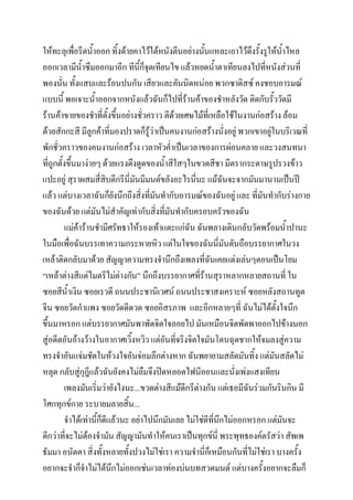 ให้ทะลุเพือรีดน้าออก ทิ้งด้ายคาไว้ใต้หนังตีนอย่างนันแหละเอาไว้ดงรั้งรูให้น้าไหล
่
้
ึ
ออกเวลามีน้าซึมออกมาอีก ทีนี้ก็จุดเทียนไข แล้วหยดน้าตาเทียนลงไปที่หนังส่วนที่
พองนั่น ทั้งแสบและร้อนปนกัน เสียวและคันนิดหน่อย พวกซาดิสซ์ คงชอบอารมณ์
แบบนี้ พอเจาะน้าออกจากหนังแล้วฉันก็ไปที่ร้านค้าของชาหลังวัด ติดกับรั้ววัดมี
ร้านค้าขายของชาที่ตั้งขึ้นอย่างชั่วคราว ตีด้วยเศษไม้ที่เหลือใช้ในงานก่อสร้าง ล้อม
ด้วยสักกะสี มีลูกค้าที่มองปราดก็รู้ว่าเป็นคนงานก่อสร้างนั่งอยู่ พวกเขาอยู่ในบริเวณที่
พักชั่วคราวของคนงานก่อสร้าง เวลาหัวค่าเป็นเวลาของการผ่อนคลาย และวงสนทนา
ที่ถูกตั้งขึ้นมาง่ายๆ ด้วยแรงดึงดูดของน้าสีใสๆในขวดสีชา มีตรากระดาษรูปรวงข้าว
แปะอยู่ สุราผสมสี่สิบดีกรีนี่มันมีมนต์ขลังอะไรนี่นะ แม้ฉันจะจากมันมานานเป็นปี
แล้ว แต่บางเวลาฉันก็ยงนึกถึงสิงที่มันทากับอารมณ์ของฉันอยู่ และ ที่มันทากับร่างกาย
ั
่
ของฉันด้วย แต่มันไม่สาคัญเท่ากับสิ่งที่มันทากับครอบครัวของฉัน
แม่ค้าร้านชามีศรัทธาให้รองเท้าแตะแก่ฉัน ฉันพลางเดินกลับวัดพร้อมน้าปานะ
ในมือเพือฉันบรรเทาความกระหายหิว แต่ในใจของฉันนี่มันดันถือบรรยากาศในวง
่
เหล้าติดกลับมาด้วย สัญญาความทรงจานึกถึงเพลงที่ฉันเคยแต่งเล่นๆตอนเป็นโยม
“เหล้าต่างสีแต่ไมตรีไม่ต่างกัน” นึกถึงบรรยากาศที่ร้านสุราหลากหลายสถานที่ ใน
ซอยสีน้าเงิน ซอยเรวดี ถนนประชานิเวศน์ ถนนประชาสงเคราะห์ ซอยหลังสถานทูต
จีน ซอยวัดกาแพง ซอยวัดดีดวด ซอยอิสรภาพ และอีกหลายๆที่ ฉันไม่ได้ตั้งใจนึก
ขึ้นมาหรอก แต่บรรยากาศมันพาพัดจิตใจลอยไป มันเหมือนจิตพัดพาออกไปข้างนอก
สู่อดีตอันอ้างว้างในอากาศเวิ้งหวิว แต่อนที่จริงจิตใจมันโดนฉุดชากให้จมลงสู่ความ
ั
ทรงจาอันแจ่มชัดในห้วงใจอันจ่อมลึกต่างหาก ฉันพยายามสลัดมันทิ้ง แต่มนสลัดไม่
ั
หลุด กลับสู่กุฎีแล้วฉันยังคงไม่ลืมจึงปิดหลอดไฟนีออนและนั่งเพ่งแสงเทียน
เพลงมันเริ่มว่ายังไงนะ...ขวดต่างสีแม้ดีกรีต่างกัน แต่เธอมีฉันร่วมกันรินกิน มี
โศกทุกข์กาย ระบายมลายสิ้น...
จาได้เท่านี้กดีแล้วนะ อย่าไปนึกมันเลย ไม่ใช่ดที่นึกไม่ออกหรอก แต่มันจะ
็
ี
ดีกว่าที่จะไม่ต้องจามัน สัญญามันทาให้คนเราเป็นทุกข์นี่ พระพุทธองค์ตรัสว่า สัพเพ
ธัมมา อนัตตา สิ่งทั้งหลายทั้งปวงไม่ใช่เรา ความจานี่ก็เหมือนกันที่ไม่ใช่เรา บางครั้ง
อยากจะจาก็จาไม่ได้นกไม่ออกเช่นเวลาท่องบ่นบทสวดมนต์ แต่บางครั้งอยากจะลืมก็
ึ

 