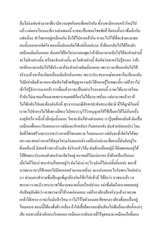 ลืมไม่ลงเช่นช่วงเวลาทีเ่ รามีความสุขกับคนที่เคยรักกัน ทั้งๆเขามีครอบครัวใหม่ไป
แล้ว แต่ตอนไหนนะที่เราแต่งเพลงนี้ อาจจะเป็นซอยโชคชัยสี่ ก็ตอนนั้นเราพึ่งเลิกกับ
แฟนนีนะ ทาใจยากอยู่เหมือนกัน ถึงได้ไปหาเหล้ากิน หาอะไรก็ได้ทจะช่วยแงะเธอ
่
ี่
คนนั้นออกจากจิตใจ ตอนนั้นมันคงคิดได้แค่นั้นหล่ะนะ ถ้าย้อนกลับไปได้ก็คงทา
เหมือนเดิมนั่นแหละ ฉันเคยได้ยินใครบางคนพูดว่าถ้าย้อนเวลากลับไปได้จะทาอย่างนี้
จะไม่ทาอย่างนั้น หรือจะทาอย่างนัน จะไม่ทาอย่างนี้ ฉันคิดว่าเขาคงไม่รู้หรอก ว่าถ้า
้
เขาย้อนเวลากลับไปได้จริง เขาก็จะทาอย่างเดิมนั่นแหละ เพราะเวลาย้อนกลับไปได้
จริงๆแล้วเขาก็จะคิดเหมือนเดิมอีกนั่นแหละ เพราะประสบการณ์ของเขาก็จะย้อนกลับ
ไปมีเท่าเดิมด้วย คนเราตัดสินใจด้วยสัญญาความจาได้หมายรู้ในขณะนั้น แต่ถ้าเราไม่
เข้าไปรู้จักการเมาเหล้า การดื่มแล้วเราจะเป็นอย่างไรนะตอนนี้ เราจะได้มาบวชไหม
ถ้าฉันไม่เมาจนเกือบตายเพราะหมดสติก็คงไม่ได้มาบวชนีนะ แต่มาบวชแล้วเราก็
่
ไม่ได้กลับไปแตะต้องมันอีกนี่ สุราเวระมะณีสิกขาปะทังสะมาทิยามิ ที่ให้ญาติโยมนี่
เราจะไปทาเองไม่ได้เลย แม้พระวินัยจะระบุไว้ว่าอนุญาตให้ใช้เป็นยาได้ไม่เกินหนึง
่
องคุลีหรือ หนึงนิ้วมือจุมนั้นเถอะ ใครจะฉันก็ช่างท่านเถอะ เรารู้ฤทธิของมันดี มันเป็น
่
่
์
เหมือนเพือนเราในตอนแรก แต่มนจะหักหลังเราในตอนหลัง มันช่วยปลอบประโลม
่
ั
จิตที่โศกเศร้าและบรรเทาร่างกายที่โทรมทราม ในตอนแรก แต่มันจะซ้าจิตใจให้ซบ
เซา และสอยร่างกายให้ทรุดโทรมในตอนหลัง แต่ก็แน่หล่ะนะที่ตอนนี้ฉันยังอยู่ใน
ผ้าเหลืองนี่ ยังขอข้าวชาวบ้านฉัน ยังโกนหัวโล้น ห่มผ้าเหลืองอยู่นี่ ก็ยังพอทนอยู่ได้
ให้ศีลพระประคองตัวตนรักษาจิตใจอยู่ อนาคตก็ไม่แน่หรอก ถ้าผ้าเหลืองร้อนมา
เมื่อใดก็ไม่แน่ พระท่านก็บอกอยู่ว่า มันไม่แน่ อะไรๆมันก็ไม่แน่ทงนันหล่ะ พระที่
ั้ ้
บวชมานานๆก็สึกออกไปมีครอบครัวมากมายนี่นะ จะแน่นอนอะไรกับพระใหม่อย่าง
เรา ท่านมหาสารวยซึ่งเป็นลูกพี่ลูกน้องกันก็สึกไปแล้วนี่ ได้ยินว่า บวชมาแล้ว 14
พรรษา เราจะมีวาสนาบวชได้นานขนาดนั้นหรือเปล่านะ อย่าพึงคิดถึงอนาคตเลยอยู่
่
กับปัจจุบันดีกว่า เอาพรรษานี้ให้รอดก่อนเถอะ แต่ถ้าเราต้องสึกจริงๆแล้วเราจะอด
เหล้าได้เหรอ เราจะกินมันอีกไหม เราไม่ไว้ใจตัวเองเลย ศีลของเราต้องพึงคนอืนอยู่
่
่
ไหมหนอ ตอนนี้ก็ตองพึ่งผ้า เหลือง ถ้าใส่เสื้อยืดกางเกงยีนส์คงไม่พนถือมาสักกั๊กแน่ๆ
้
้
เฮ้อ หนทางนี้ชางอีกยางไกลหนอ เหมือนการเดินทางที่ไร้จุดหมาย เหมือนเรือที่มอง
่

 