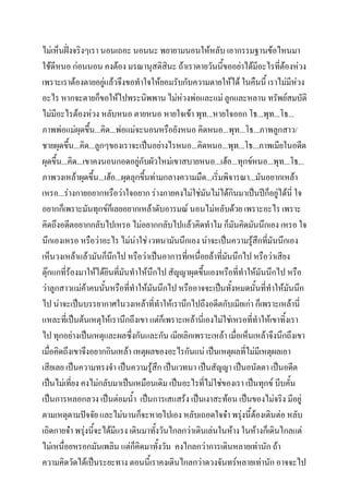 ไม่เห็นฝั่งจริงๆเรา นอนเถอะ นอนนะ พยายามนอนให้หลับ เอากรรมฐานข้อไหนมา
ใช้ดีหนอ ก่อนนอน คงต้อง มรณานุสติสินะ ถ้าเราตายวันนี้ขออย่าได้มีอะไรที่ต้องห่วง
เพราะเราต้องตายอยู่แล้วจึงขอทาใจให้ยอมรับกับความตายให้ได้ ในคืนนี้ เราไม่มีห่วง
อะไร หากจะตายก็ขอให้ไปพระนิพพาน ไม่หวงพ่อและแม่ ลูกและหลาน ทรัพย์สมบัติ
่
ไม่มีอะไรต้องห่วง หลับหนอ ตายหนอ หายใจเข้า พุท...หายใจออก โธ...พุท...โธ...
ภาพพ่อแม่ผุดขึ้น...คิด...พ่อแม่จะนอนหรือยังหนอ คิดหนอ...พุท...โธ...ภาพลูกสาว/
ชายผุดขึ้น...คิด...ลูกๆของเราจะเป็นอย่างไรหนอ...คิดหนอ...พุท...โธ...ภาพเมียในอดีต
ผุดขึ้น...คิด...เขาคงนอนกอดอยู่กับผัวใหม่เขาสบายหนอ...เฮ้อ...ทุกข์หนอ...พุท...โธ...
ภาพวงเหล้าผุดขึ้น...เฮ้อ...ผุดลุกขึ้นท่ามกลางความมืด...เริ่มพิจารณา...มันอยากเหล้า
เหรอ...ร่างกายอยากหรือว่าใจอยาก ร่างกายคงไม่ใช่มันไม่ได้กินมาเป็นปีก็อยู่ได้นี่ ใจ
อยากก็เพราะมันทุกข์ก็เลยอยากเหล้าดับอารมณ์ นอนไม่หลับด้วย เพราะอะไร เพราะ
คิดถึงอดีตอยากกลับไปเหรอ ไม่อยากกลับไปแล้วคิดทาไม ก็มันคิดมันนึกเอง เหรอ ใจ
นึกเองเหรอ หรือว่าอะไร ไม่น่าใช่ เวทนามันนึกเอง น่าจะเป็นความรู้สึกที่มันนึกเอง
เห็นวงเหล้าแล้วมันก็นกไป หรือว่าเป็นอาการที่เหนื่อยล้าที่มนนึกไป หรือว่าเสียง
ึ
ั
ตุ๊กแกที่ร้องมาให้ได้ยินที่มันทาให้นึกไป สัญญาผุดขึ้นเองหรือที่ทาให้มันนึกไป หรือ
ว่าลูกสาวแม่ค้าคนนั้นหรือที่ทาให้มันนึกไป หรืออาจจะเป็นทั้งหมดนั้นที่ทาให้มนนึก
ั
ไป น่าจะเป็นบรรยากาศในวงเหล้าที่ทาให้เรานึกไปถึงอดีตกับเมียเก่า ก็เพราะเหล้านี่
แหละที่เป็นต้นเหตุให้เรานึกถึงเขา แต่ก็เพราะเหล้านี่เองไม่ใช่เหรอทีทาให้เขาทิ้งเรา
่
ไป ทุกอย่างเป็นเหตุและผลซึ่งกันและกัน เมียเลิกเพราะเหล้า เมื่อเห็นเหล้าจึงนึกถึงเขา
เมื่อคิดถึงเขาจึงอยากกินเหล้า เหตุผลของอะไรกันแน่ เป็นเหตุผลที่ไม่มีเหตุผลเอา
เสียเลย เป็นความทรงจา เป็นความรู้สึก เป็นเวทนา เป็นสัญญา เป็นอนัตตา เป็นอดีต
เป็นไม่เที่ยง คงไม่กลับมาเป็นเหมือนเดิม เป็นอะไรที่ไม่ใช่ของเรา เป็นทุกข์ บีบคั้น
เป็นการหลอกลวง เป็นต่อมน้า เป็นการเสแสร้ง เป็นเงาสะท้อน เป็นของไม่จริง มีอยู่
ตามเหตุตามปัจจัย และไม่นานก็จะหายไปเอง หลับเถอดใจจ๋า พรุงนี้ตองเดินต่อ หลับ
่ ้
เถิดกายจ๋า พรุงนี้จะได้มีแรง เดินมาทังวันไกลกว่าเดินเล่นในห้าง ในห้างก็เดินไกลแต่
่
้
ไม่เหนื่อยหรอกมันเพลิน แต่ก็คิดมาทั้งวัน คงไกลกว่าการเดินหลายเท่านัก ถ้า
ความคิดวัดได้เป็นระยะทาง ตอนนี้เราคงเดินไกลกว่าดวงจันทร์หลายเท่านัก อาจจะไป

 