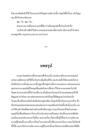 ถึงดวงอาทิตย์แล้วก็ได้ ใครนะบอกให้หยุดความคิด วันนี้เราหยุดได้กครั้งนะ นับไม่ถูก
ี่
เลย เมื่อไหร่จะหลับหนอ
พุท...โธ...พุท...โธ...
ท่ามกลางความมืดและดวงตาที่ปิด แว่วเสียงเพลงดังขึ้นในมโนสานึก
”เหล้าต่างสี แต่ดีกรีไม่ต่าง มาคนละทางแต่เราดื่มร่วมกัน เลิกงานแล้วใจ ผ่อน
คลายทุกข์กัน สนุกสนาน เพราะเรามาร่วมวง”

***

บทสรุป
ดวงตะวันเผยตัวเองขึ้นทางขอบฟ้าด้านหนึ่ง แสงอ่อนๆที่สามารถคลายมนต์
แห่งความมืดยามราตรีได้นั้นช่วยกระตุนเตือนชีวิต และสรรพสิงให้ตระหนักถึงการ
้
่
เริ่มต้นใหม่ การตั้งอยู่ และการสิ้นสูญ เป็นอยูอย่างนีมานานแสนนาน แต่บนถนนสาย
่
้
อุตสาหกรรม ยุคสมัยที่โลกถูกเชื่อมต่อด้วยการสื่อสารไร้สาย มากมายเทคโนโลยี
ไฮเทค ช่วงเวลาอย่างนีใช่ว่าจะเป็นเวลาเริ่มต้นของวันเสมอไป ตลาดสดตอนเช้าได้
้
สัญญาณว่ากาลังจะวาย แต่ตลาดขายอาหารสาเร็จรูปได้สัญญาณว่ากาลังจะเริ่ม
ในขณะที่แม่ค้าตลาดนัดกาลังพักผ่อนอยู่บนเตียง นักธุรกิจก็กาลังจะออกจากบ้าน สิ่ง
เดียวกันมองผ่านสายตาคนหลายคนย่อมหาความเหมือนกันโดยสิ้นเชิงนั้นยากยิ่ง และ
จะให้ต่างกันโดยเด็ดขาดปราศส่วนคล้ายก็ยากอยู่ การมองโลกและชีวตผ่านสายตา
ิ
มนุษย์นั้นเป็นผลิตผลการวิเคระห์จากประสบการณ์โดยตรง นับเนืองมาจากอดีตทับ
่
ถมเนิ่นนามจนนับกาลเวลาไม่ถ้วน จนบางครังเราไม่อาจสืบรู้ได้เลยว่า ความคิด และ
้
ความรู้สึกต่อเรื่องบางเรื่อง หรืออะไรบางอย่างนั้นได้มาจากปางไหน อาจจะไม่ใช่ชาติ
นี้ก็ได้ และหาใช่ว่าความคิด และความรู้สึกเหล่านั้นจะไม่สามารถเปลี่ยนแปลงได้เมื่อ

 