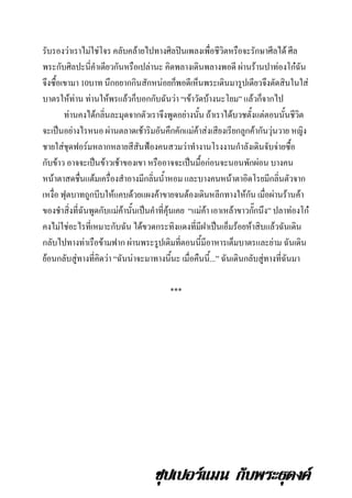 รับรองว่าเราไม่ใช่โจร คลับคล้ายไปทางศิลปินเพลงเพือชีวิตหรือจะรักษาศีลได้ ศีล
่
พระกับศิลปะนี่คาเดียวกันหรือเปล่านะ คิดพลางเดินพลางพอดี ผ่านร้านปาท่องโก๋ฉัน
จึงซื้อเขามา 10บาท นึกอยากกินสักหน่อยก็พอดีเห็นพระเดินมารูปเดียวจึงตัดสินในใส่
บาตรให้ท่าน ท่านให้พรแล้วก็บอกกับฉันว่า “เข้าวัดบ้างนะโยม” แล้วก็จากไป
ท่านคงได้กลินละมุดจากตัวเราจึงพูดอย่างนัน ถ้าเราได้บวชตั้งแต่ตอนนั้นชีวต
่
้
ิ
จะเป็นอย่างไรหนอ ผ่านตลาดเช้าริมอันคึกคักแม่ค้าส่งเสียงเรียกลูกค้ากันวุ่นวาย หญิง
ชายใส่ชุดฟอร์มหลากหลายสีสันฟ้องคนสวมว่าทางานโรงงานกาลังเดินจับจ่ายซื้อ
กับข้าว อาจจะเป็นข้าวเช้าของเขา หรืออาจจะเป็นมื้อก่อนจะนอนพักผ่อน บางคน
หน้าตาสดชืนแต้มเครื่องสาอางมีกลินน้าหอม และบางคนหน้าตาอิดโรยมีกลิ่นตัวจาก
่
่
เหงื่อ ฟุตบาทถูกบีบให้แคบด้วยแผงค้าขายจนต้องเดินหลีกทางให้กน เมื่อผ่านร้านค้า
ั
ของชาสิงที่ฉันพูดกับแม่ค้านั้นเป็นคาที่คุ้นเคย “แม่คา เอาเหล้าขาวกักนึง” ปลาท่องโก๋
่
้
๊
คงไม่ใช่อะไรที่เหมาะกับฉัน ได้ขวดกระทิงแดงที่มีฝาเป็นเอ็มร้อยห้าสิบแล้วฉันเดิน
กลับไปทางท่าเรือข้ามฟาก ผ่านพระรูปเดิมทีตอนนี้มีอาหารเต็มบาตรและย่าม ฉันเดิน
่
ย้อนกลับสู่ทางที่คิดว่า “ฉันน่าจะมาทางนี้นะ เมื่อคืนนี้...” ฉันเดินกลับสู่ทางที่ฉันมา
***

ซุปเปอร์แมน กับพระธุดงค์

 