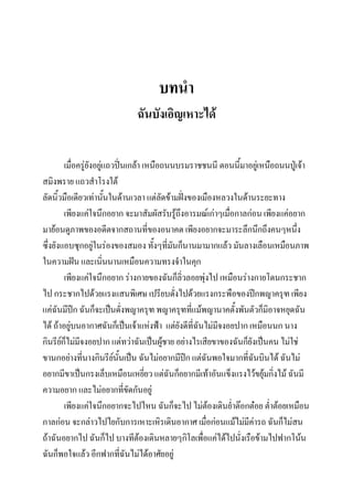 บทนา
ฉันบังเอิญเหาะได้
เมื่อครูยังอยู่แถวปิ่นเกล้า เหนือถนนบรมราชชนนี ตอนนี้มาอยู่เหนือถนนปู่เจ้า
่
สมิงพราย แถวสาโรงใต้
ลัดนิ้วมือเดียวเท่านันในด้านเวลา แต่ลดข้ามฝังของเมืองหลวงในด้านระยะทาง
้
ั
่
เพียงแค่ใจนึกอยาก จะมาสัมผัสรับรู้ถึงอารมณ์เก่าๆเมื่อกาลก่อน เพียงแค่อยาก
มาย้อนดูภาพของอดีตจากสถานที่ของอนาคต เพียงอยากจะมาระลึกนึกถึงคนๆหนึง
่
ซึ่งยังแอบซุกอยู่ในร่องของสมอง ทังๆที่มันก็นานมามากแล้ว มันลางเลือนเหมือนภาพ
้
ในความฝัน และเนินนานเหมือนความทรงจาในคุก
่
เพียงแค่ใจนึกอยาก ร่างกายของฉันก็ลิ่วลอยพุ่งไป เหมือนร่างกายโดนกระชาก
ไป กระชากไปด้วยแรงแสนพิเศษ เปรียบดังไปด้วยแรงกระพือของปีกพญาครุฑ เพียง
่
แค่ฉันมีปีก ฉันก็จะเป็นดั่งพญาครุฑ พญาครุฑที่แม้พญานาคตั้งพันตัวก็มิอาจหยุดฉัน
ได้ ถ้าอยู่บนอากาศฉันก็เป็นเจ้าแห่งฟ้า แต่ยังดีที่ฉันไม่มีจงอยปาก เหมือนนก นาง
กินรียกไม่มีจงอยปาก แต่ทว่าฉันเป็นผูชาย อย่างไรเสียขาของฉันก็ยังเป็นคน ไม่ใช่
์็
้
ขานกอย่างที่นางกินรียนั้นเป็น ฉันไม่อยากมีปก แต่ฉันพอใจมากที่ฉนบินได้ ฉันไม่
์
ี
ั
อยากมีขาเป็นกรงเล็บเหมือนเหยี่ยว แต่ฉันก็อยากมีเท้าอันแข็งแรงไว้ขยุ้มกิ่งไม้ ฉันมี
ความอยาก และไม่อยากที่ขัดกันอยู่
เพียงแค่ใจนึกอยากจะไปไหน ฉันก็จะไป ไม่ตองเดินย่าต๊อกต๋อย ต่าต้อยเหมือน
้
กาลก่อน จะกล่าวไปไยกับการเหาะเหิรเดินอากาศ เมื่อก่อนแม้ไม่มีค่ารถ ฉันก็ไม่สน
ถ้าฉันอยากไป ฉันก็ไป บางทีต้องเดินหลายๆกิโลเพื่อแค่ได้ไปนั่งเรือข้ามไปฟากโน้น
ฉันก็พอใจแล้ว อีกฟากที่ฉันไม่ได้อาศัยอยู่

 