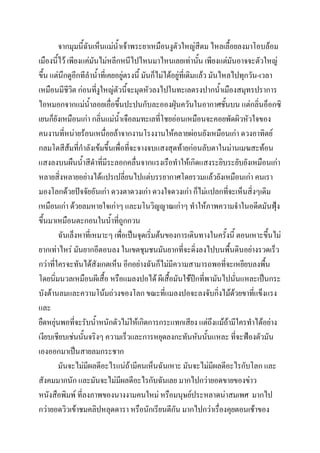 จากมุมนีฉันเห็นแม่น้าเจ้าพระยาเหมือนงูตัวใหญ่สีตม ไหลเลื้อยลงมาโอบล้อม
้
เมืองนี้ไว้ เพียงแค่มันไม่หลีกหนีไปไหนมาไหนเลยเท่านัน เพียงแต่มันอาจจะตัวใหญ่
้
ขึ้น แต่นึกดูอีกทีลาน้าที่เคยอยู่ตรงนี้ มันก็ไม่ได้อยู่ที่เดิมแล้ว มันไหลไปทุกวัน-เวลา
เหมือนมีชีวิต ก่อนที่งูใหญ่ตัวนี้จะมุดหัวลงไปในทะเลตรงปากน้าเมืองสมุทรปราการ
ไอหมอกจากแม่นาลอยเอื่อขึ้นปะปนกับละอองฝุ่นควันในอากาศชั้นบน แต่กลินอ็อกซิ
้
่
เยนก็ยังเหมือนเก่า กลินแม่น้าเจือลมทะเลที่โชยอ่อนเหมือนจะคอยพัดผิวหัวใจของ
่
คนงานทีหน่ายร้อนเหนื่อยล้าจากงานโรงงานให้คลายผ่อนยังเหมือนเก่า ดวงอาทิตย์
่
กลมโตสีส้มทีกาลังเข้มขึ้นเพื่อที่จะจางจบแสงสุดท้ายก่อนลับตาในม่านเมฆสะท้อน
่
แสงลงบนผืนน้าสีดาทีมีระลอกคลื่นจากแรงเรือทาให้เกิดแสงระยิบระยับยังเหมือนเก่า
่
หลายสิ่งหลายอย่างได้แปรเปลี่ยนไปแต่บรรยากาศโดยรวมแล้วยังเหมือนเก่า คนเรา
มองโลกด้วยปัจจัยอันเก่า ดวงตาดวงเก่า ดวงใจดวงเก่า ก็ไม่แปลกที่จะเห็นสิ่งๆเดิม
เหมือนเก่า ด้วยลมหายใจเก่าๆ และมโนวิญญาณเก่าๆ ทาให้ภาพความจาในอดีตมันฟุ้ง
ขึ้นมาเหมือนตะกอนในน้าที่ถูกกวน
ฉันเล็งหาที่เหมาะๆ เพือเป็นจุดเริ่มต้นของการเดินทางในครั้งนี้ ตอนเหาะขึ้นไม่
่
ยากเท่าไหร่ มันยากอีตอนลง ในเขตชุมชนมันยากที่จะดิ่งลงไปบนพืนดินอย่างรวดเร็ว
้
กว่าที่ใครจะทันได้สังเกตเห็น อีกอย่างฉันก็ไม่มีความสามารถพอที่จะเหยียบลงพืน
้
โดยนิ่มนวลเหมือนผีเสื้อ หรือแมลงปอได้ ผีเสื้อมันใช้ปีกทีพามันไปนั่นแหละเป็นกระ
่
บังต้านลมและความโน้มถ่วงของโลก ขณะที่แมลงปอจะลงจับกิ่งไม้ดวยขาที่แข็งแรง
้
และ
ยืดหยุ่นพอที่จะรับน้าหนักตัวไม่ให้เกิดการกระแทกเสียง แต่ถึงแม้ถามีใครทาได้อย่าง
้
เงียบเชียบเช่นนั้นจริงๆ ความเร็วและการหยุดลงกะทันหันนั้นแหละ ที่จะฟ้องตัวมัน
เองออกมาเป็นสายลมกระชาก
มันจะไม่มีผลดีอะไรแน่ถ้ามีคนเห็นฉันเหาะ มันจะไม่มีผลดีอะไรกับโลก และ
สังคมมากนัก และมันจะไม่มีผลดีอะไรกับฉันเลย มากไปกว่ายอดขายของข่าว
หนังสือพิมพ์ ที่ลงภาพของนางงามคนใหม่ หรือมนุษย์ประหลาดน่าสมเพศ มากไป
กว่ายอดวิวเข้าชมคลิปหลุดดารา หรือนักเรียนตีกัน มากไปกว่าเรื่องคุยตอนเช้าของ

 