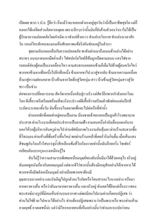 เปิดเผย พวก ร.ป.ภ. รู้ดกว่า ถึงแม้ว่าจะหลอกตัวเองอยู่ทุกวันว่านี่เป็นอาชีพสุจริต แต่ก็
ี
หลอกได้แค่จิตส่วนคิดหาเหตุผล เพราะลึกๆกว่านั้นมันก็ยังค้านตัวเองว่าเราไม่ได้เป็น
ผู้รักษาความปลอดภัยโดยกาเนิด เราทาแค่ชั่วคราว ทาแค่รอโอกาส ทาแค่รอเวลาสัก
วัน รอแค่ใครสักคนจะมองเห็นศักยภาพแท้จริงอันซ่อนอยู่ในตัวเรา
ชุดยามอันกลมกลืนกับความปลอดภัย พาฉันผ่านมาถึงถนนด้านล่างได้อย่าง
สบายๆ ถนนภายนอกมืดค่าแล้ว ไฟสปอร์ตไลท์สีส้มถูกเปิดตามถนน แสงไฟจาก
รถยนต์ส่องผู้คนเป็นเงาเคลื่อนไหว ตามสะพานลอยคนข้ามก็เต็มไปด้วยผู้คนขวักไขว่
พวกเขาข้ามจากฝังหนึงไปอีกฝั่งหนึง ข้ามจากขาไป-มาสู่ขากลับ ข้ามจากความเหนื่อย
่ ่
่
ล้ามาสู่ความผ่อนคลาย บ้างข้ามจากวัยเด็กสู่วัยหนุ่ม-สาว บ้างข้ามสู่วัยหนุ่มสาวสู่วัย
ชรา เป็นช่วง
ต่อของการเปลี่ยนเวรยาม สัตว์พวกหนึ่งกลับสู่รวงรัง แต่สัตว์อีกพวกกาลังออกโลม
โลก ผีเสื้อราตรีเตรียมพร้อมที่จะเริงระบา แต่ผีเสื้อทิวาเตรียมตัวพักผ่อนแผ่นปีกที
ระบัดระบายมาทั้งวัน ฉันขึ้นรถในตลาดเพือจะไปต่อเรือที่ท่าน้า
่
ผ่านหอพักที่เคยเช่าอยู่ตอนเป็นยาม น้องชายเจ้าของหอเป็นลูกค้าโรงพยาบาล
ประสาท ผ่านโรงงานทีเ่ คยประจาการเป็นยามเฝ้า ยามคนหนึ่งกาลังเลือนแผงกันรถ
่
ออกให้รถผู้บริหารคันหรูผ่านไป ผ่านทัศนียภาพโรงงานอันคุ้นตา ผ่านร้านสะดวกซื้อ
ที่โทรมลง ผ่านห้างทีพงสร้างขึ้นใหม่ พอผ่านร้านเหล้าที่เคยร่ารินกินดื่ม เมื่อเห็นแสง
่ ึ่
สีชมพูกับโถแก้วใสบรรจุน้าสีเหลืองเข้มสี่โถเรียงรายเท่านันฉันก็กดกริ่ง โชเฟอร์
้
เหยียบคันเบรกรุนแรงเหมือนรู้ใจ
ฉันไม่รู้ว่าความสามารถพิเศษเหนือมนุษย์ของฉันนั้นมีมาได้ด้วยเหตุไร จริงอยู่
ฉันเคยดูหนังเกี่ยวกับยอดมนุษย์ แต่พวกฮีโร่พวกนั้นต้องมีเหตุสักอย่างให้เขาเหาะได้
พวกเขาจึงมีพลังเหนือมนุษย์ อย่างน้อยพวกเขาต้องมี
คุณธรรมบางอย่าง และบังเอิญไปถูกตัวอะไรกัดหรือโดนสารอะไรบางอย่าง หรือมา
จากดาวดวงอืน หรือว่าฉันมาจากดาวดวงอื่น และจริงอยู่ ฉันเคยได้ยินแต่เรื่องราวของ
่
พระสงฆ์บางรูปที่มีคนเห็นท่านบนอากาศ แต่พอมีคนไปถามท่านก็ตอบปฏิเสธ ว่า
ท่านไม่ใช่ผี จะไปเหาะได้อย่างไร ท่านต้องปฏิเสธเพราะว่าเป็นพระหรือ พระท่านห้าม
อวดฤทธิ์ อวดเดชนี่นะ แต่ว่ามีใครหลายคนที่เห็นอย่างนั้นว่าท่านเหาะแปลว่าคน
่

 