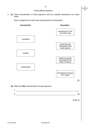 2

For
Examiner's
Use

Answer all the questions.
1

(a) Three characteristics of living organisms and four possible descriptions are shown
below.
Draw a straight line to match each characteristic to its description.
characteristic

description
pumping air in and
out of the lungs

respiration
producing new
individuals of the
same species
nutrition
obtaining organic
chemicals for the
repair of tissues
reproduction

the release of energy
from sugars
[3]
(b) State two other characteristics of living organisms.
1
2

[2]

[Total: 5]

© UCLES 2006

0610/02/M/J/06

 