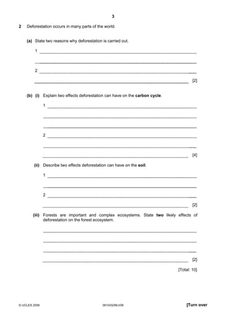 3
2

Deforestation occurs in many parts of the world.
(a) State two reasons why deforestation is carried out.
1

2
[2]

(b) (i) Explain two effects deforestation can have on the carbon cycle.
1

2

[4]
(ii) Describe two effects deforestation can have on the soil.
1

2
[2]
(iii) Forests are important and complex ecosystems. State two likely effects of
deforestation on the forest ecosystem.

[2]
[Total: 10]

© UCLES 2006

0610/02/M/J/06

[Turn over

 