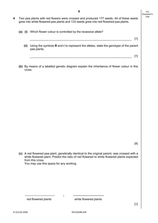 6
4

Two pea plants with red flowers were crossed and produced 177 seeds. 44 of these seeds
grew into white flowered pea plants and 133 seeds grew into red flowered pea plants.
(a) (i) Which flower colour is controlled by the recessive allele?
[1]
(ii) Using the symbols R and r to represent the alleles, state the genotype of the parent
pea plants.
[1]

(b) By means of a labelled genetic diagram explain the inheritance of flower colour in this
cross.

[4]
(c) A red flowered pea plant, genetically identical to the original parent, was crossed with a
white flowered plant. Predict the ratio of red flowered to white flowered plants expected
from this cross.
You may use this space for any working.

:
red flowered plants

white flowered plants
[1]

© UCLES 2006

0610/02/M/J/06

For
Examiner's
Use

 