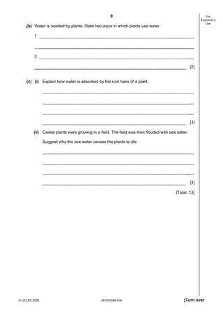9

For
Examiner's
Use

(b) Water is needed by plants. State two ways in which plants use water.
1

2
[2]

(c) (i) Explain how water is absorbed by the root hairs of a plant.

[3]
(ii) Cereal plants were growing in a field. The field was then flooded with sea water.
Suggest why the sea water causes the plants to die.

[3]
[Total: 13]

© UCLES 2006

0610/02/M/J/06

[Turn over

 