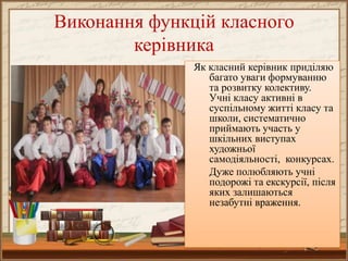 Виконання функцій класного
керівника
Як класний керівник приділяю
багато уваги формуванню
та розвитку колективу.
Учні класу активні в
суспільному житті класу та
школи, систематично
приймають участь у
шкільних виступах
художньої
самодіяльності, конкурсах.
Дуже полюбляють учні
подорожі та екскурсії, після
яких залишаються
незабутні враження.

 