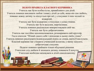 ЗОЛОТІ ПРАВИЛА КЛАСНОГО КЕРІВНИКА
Учитель має бути особистістю, привабливого для дітей.
Учитель повинен викликати любов і повагу дітей до себе, якщо він сам любить,
поважає кожну дитину та піклується про неї, у стосунках із нею чесний та
відвертий.
Учитель має бути відвертим у стосунках з усіма учнями.
Учитель має бути веселим, жартівливим.
Учитель повинен раціонально використовувати свій час.
Учитель має бути доброзичливим.
Учитель має постійно вдосконалюватися, розширювати свій кругозір.
Гасло вчителя: “Пізнай самого себе і допоможи в цьому своїм учням”.
Учитель повинен реалізувати індивідуальний підхід до дтини, вміти її вислухати.
Класний керівник має створити учнівський колектив, у якому панують
доброзичливі стосунки.
Педагог повинен приймати тільки обдуманні рішення.
Учителеві слід любити й захищати дитину, поважати її почуття.
Учителеві необхідно виховувати в дітей самодісципліну.

 