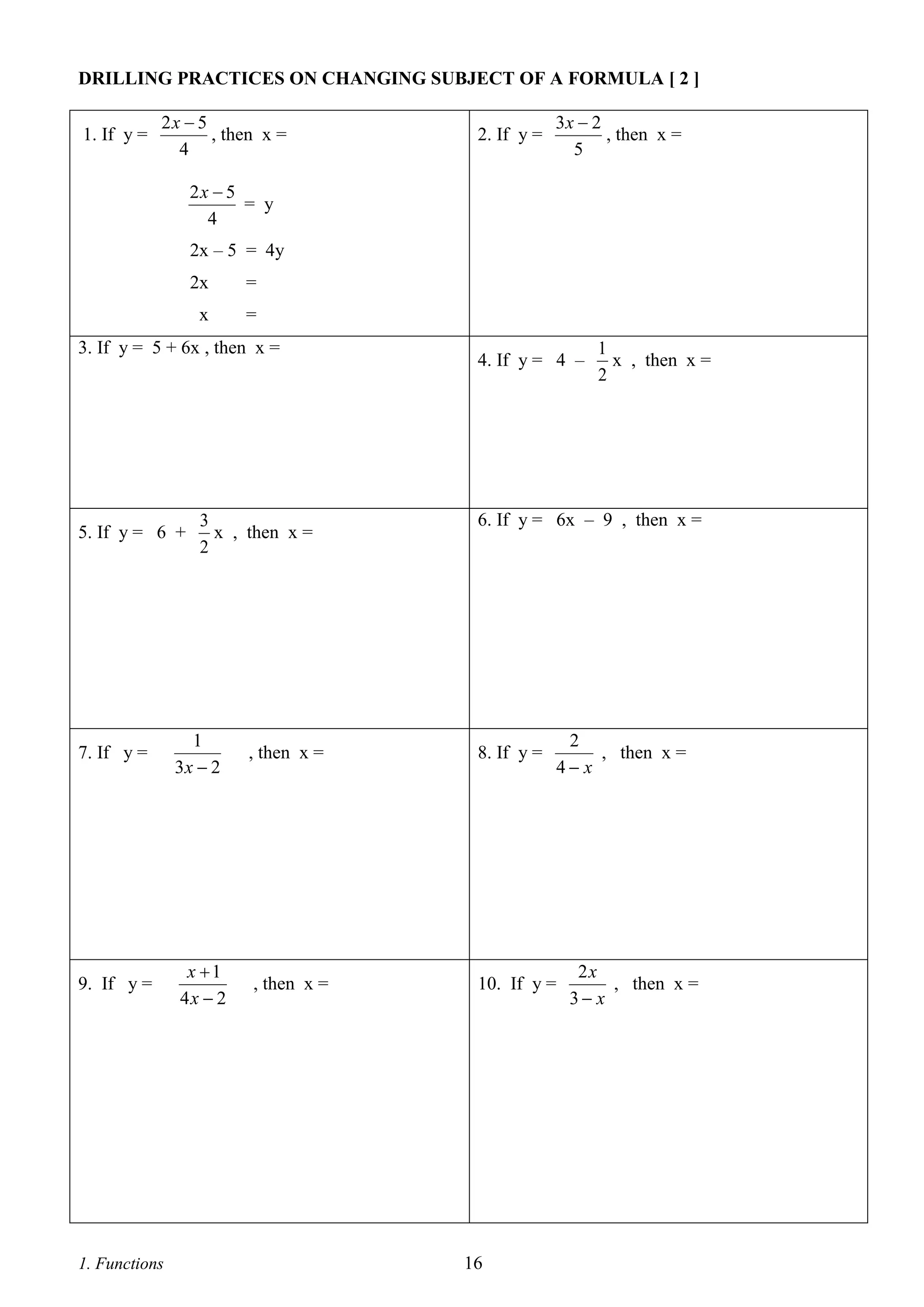 DRILLING PRACTICES ON CHANGING SUBJECT OF A FORMULA [ 2 ]
1. If y =

2x  5
, then x =
4

2. If y =

3x  2
, then x =
5

2x  5
= y
4
2x – 5 = 4y
2x

=

x

=

3. If y = 5 + 6x , then x =

5. If y = 6 +

3
x , then x =
2

4. If y = 4 –

6. If y = 6x – 9 , then x =

7. If y =

1
3x  2

, then x =

8. If y =

9. If y =

x 1
4x  2

, then x =

10. If y =

1. Functions

1
x , then x =
2

16

2
, then x =
4 x

2x
, then x =
3 x

 
