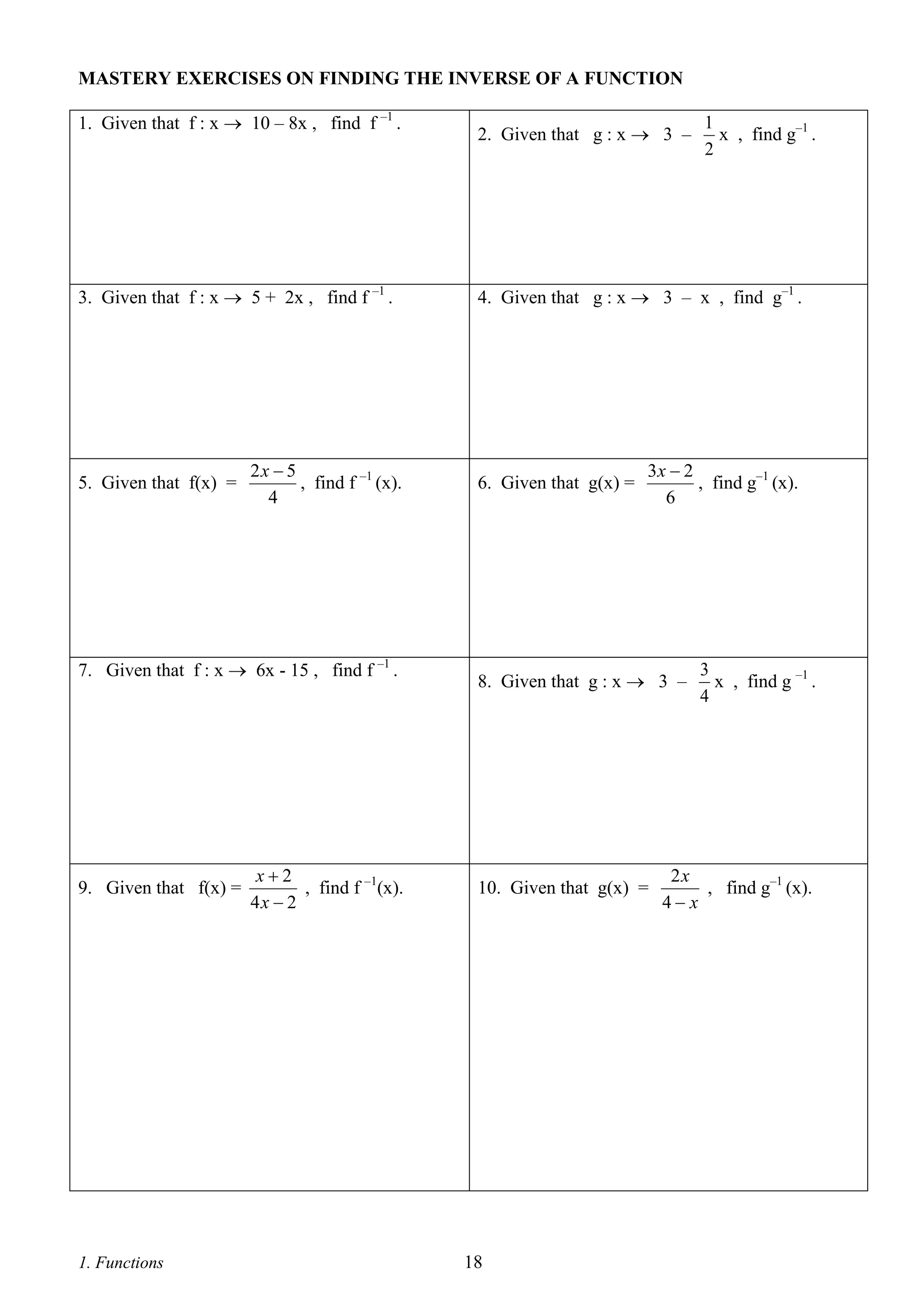 MASTERY EXERCISES ON FINDING THE INVERSE OF A FUNCTION
1. Given that f : x  10 – 8x , find f –1 .

3. Given that f : x  5 + 2x , find f –1 .

5. Given that f(x) =

2x  5
, find f –1 (x).
4

7. Given that f : x  6x - 15 , find f –1 .

9. Given that f(x) =

1. Functions

x2
, find f –1(x).
4x  2

2. Given that g : x  3 –

1
x , find g–1 .
2

4. Given that g : x  3 – x , find g–1 .

6. Given that g(x) =

3x  2
, find g–1 (x).
6

8. Given that g : x  3 –

10. Given that g(x) =

18

3
x , find g –1 .
4

2x
, find g–1 (x).
4 x

 