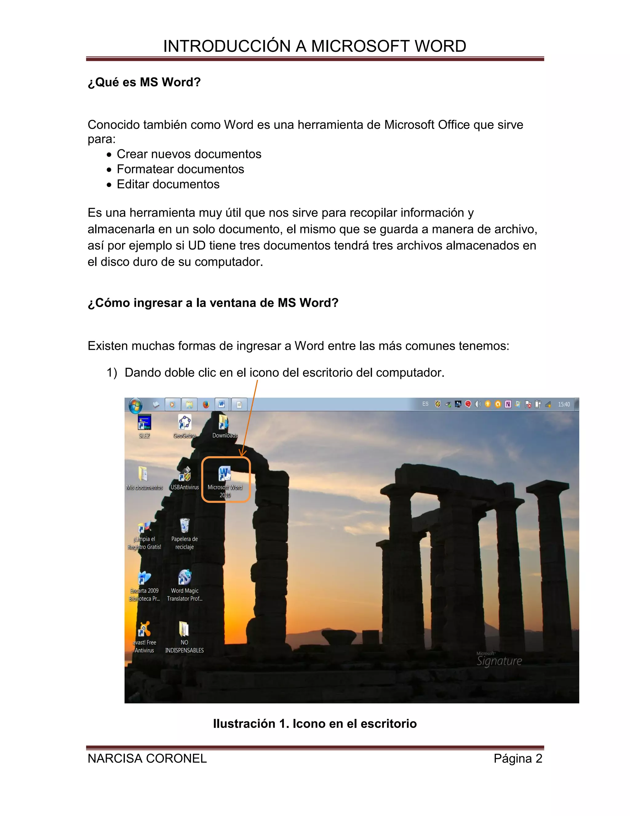 INTRODUCCIÓN A MICROSOFT WORD
¿Qué es MS Word?

Conocido también como Word es una herramienta de Microsoft Office que sirve
para:
 Crear nuevos documentos
 Formatear documentos
 Editar documentos
Es una herramienta muy útil que nos sirve para recopilar información y
almacenarla en un solo documento, el mismo que se guarda a manera de archivo,
así por ejemplo si UD tiene tres documentos tendrá tres archivos almacenados en
el disco duro de su computador.
¿Cómo ingresar a la ventana de MS Word?

Existen muchas formas de ingresar a Word entre las más comunes tenemos:
1) Dando doble clic en el icono del escritorio del computador.

Ilustración 1. Icono en el escritorio
NARCISA CORONEL

Página 2

 