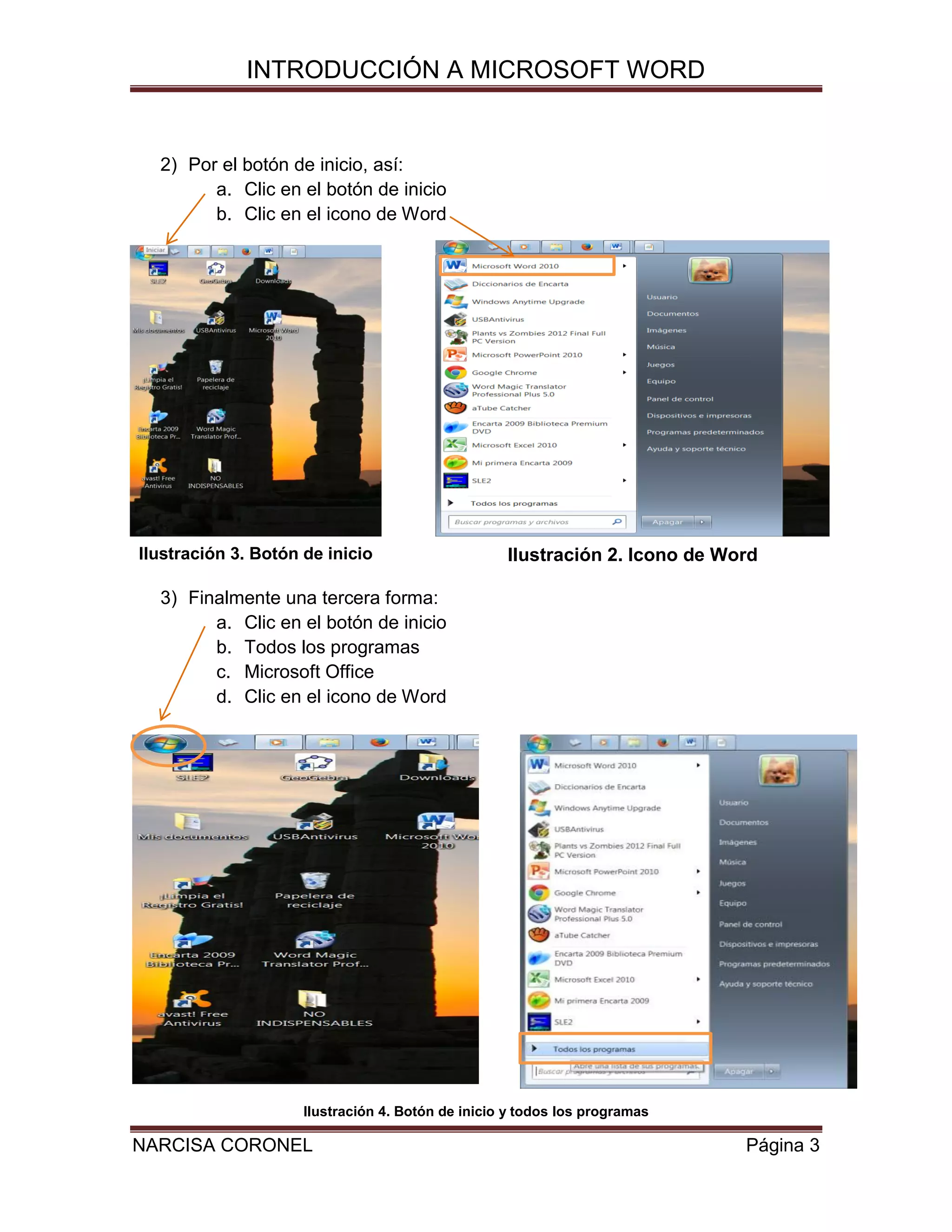 INTRODUCCIÓN A MICROSOFT WORD

2) Por el botón de inicio, así:
a. Clic en el botón de inicio
b. Clic en el icono de Word

Ilustración 3. Botón de inicio

Ilustración 2. Icono de Word

3) Finalmente una tercera forma:
a. Clic en el botón de inicio
b. Todos los programas
c. Microsoft Office
d. Clic en el icono de Word

Ilustración 4. Botón de inicio y todos los programas

NARCISA CORONEL

Página 3

 