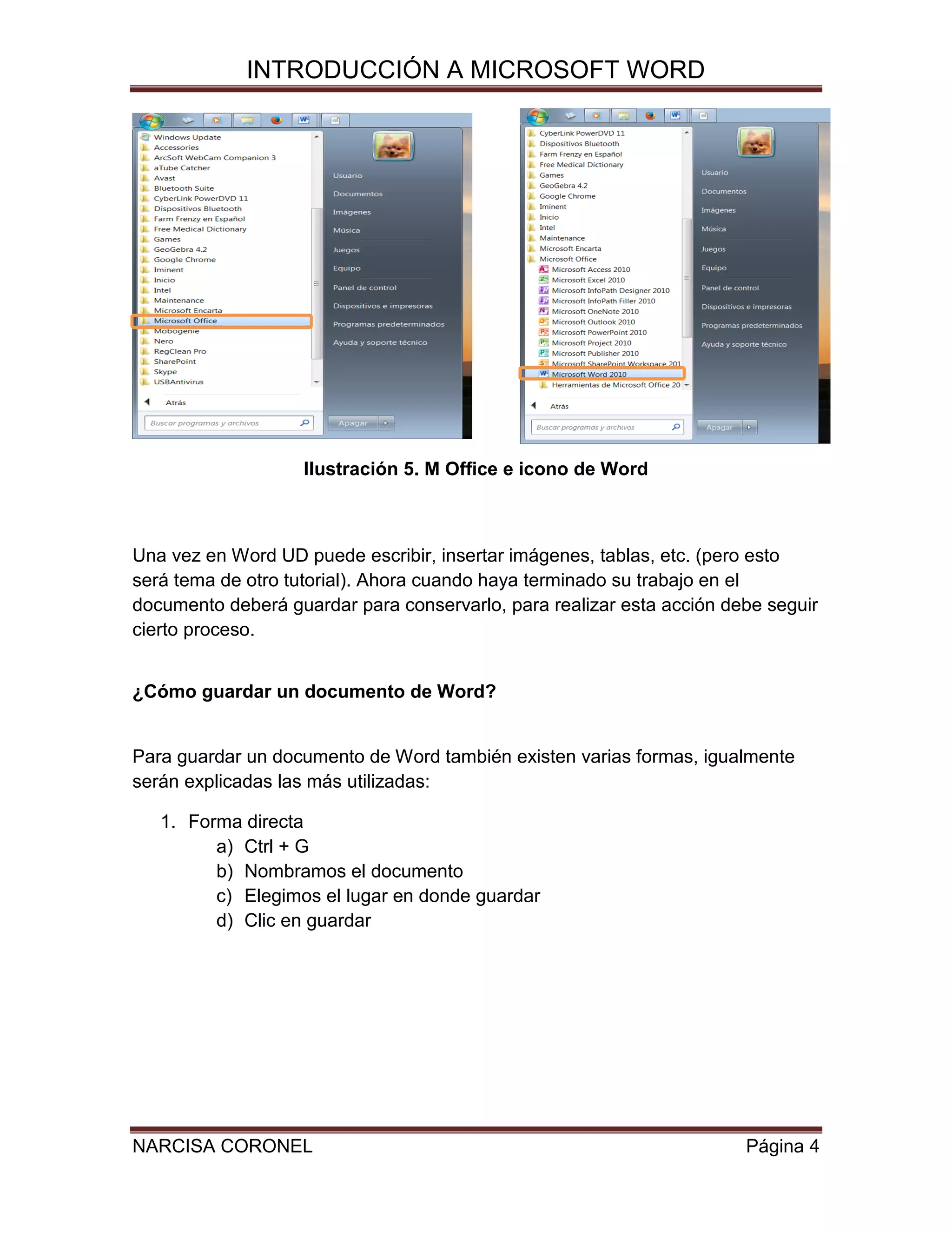 INTRODUCCIÓN A MICROSOFT WORD

Ilustración 5. M Office e icono de Word

Una vez en Word UD puede escribir, insertar imágenes, tablas, etc. (pero esto
será tema de otro tutorial). Ahora cuando haya terminado su trabajo en el
documento deberá guardar para conservarlo, para realizar esta acción debe seguir
cierto proceso.
¿Cómo guardar un documento de Word?

Para guardar un documento de Word también existen varias formas, igualmente
serán explicadas las más utilizadas:
1. Forma directa
a) Ctrl + G
b) Nombramos el documento
c) Elegimos el lugar en donde guardar
d) Clic en guardar

NARCISA CORONEL

Página 4

 