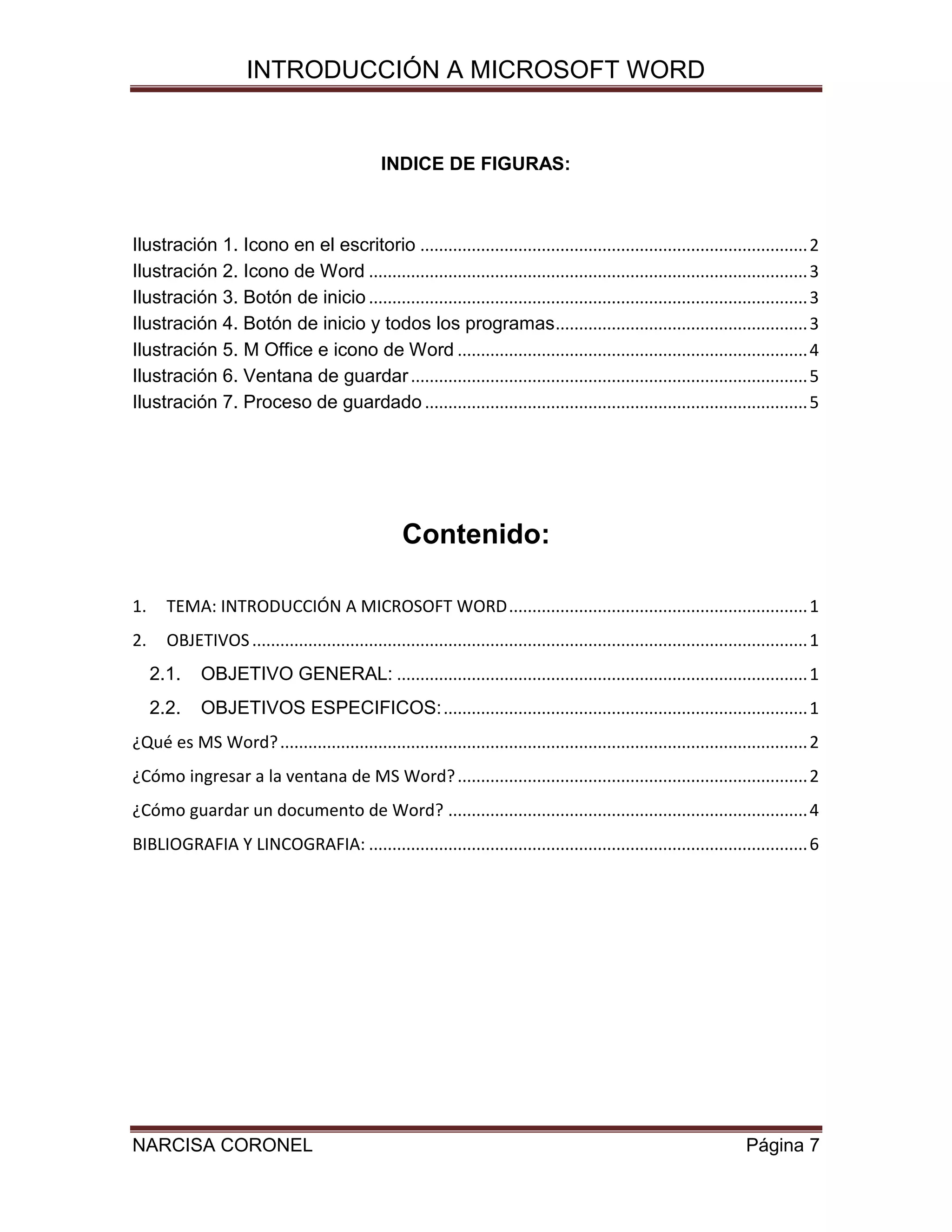 INTRODUCCIÓN A MICROSOFT WORD

INDICE DE FIGURAS:

Ilustración 1. Icono en el escritorio ................................................................................... 2
Ilustración 2. Icono de Word .............................................................................................. 3
Ilustración 3. Botón de inicio .............................................................................................. 3
Ilustración 4. Botón de inicio y todos los programas ...................................................... 3
Ilustración 5. M Office e icono de Word ........................................................................... 4
Ilustración 6. Ventana de guardar ..................................................................................... 5
Ilustración 7. Proceso de guardado .................................................................................. 5

Contenido:
1.

TEMA: INTRODUCCIÓN A MICROSOFT WORD ................................................................ 1

2.

OBJETIVOS ....................................................................................................................... 1
2.1.

OBJETIVO GENERAL: ........................................................................................ 1

2.2.

OBJETIVOS ESPECIFICOS: .............................................................................. 1

¿Qué es MS Word? ................................................................................................................. 2
¿Cómo ingresar a la ventana de MS Word? ........................................................................... 2
¿Cómo guardar un documento de Word? ............................................................................. 4
BIBLIOGRAFIA Y LINCOGRAFIA: .............................................................................................. 6

NARCISA CORONEL

Página 7

 