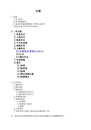 目錄目錄目錄目錄
一.前緣
1.生平年表
2.作品數量統計
3.蒲添生3D虛擬博物館 (20件作品簡介)
4.蒲添生生平年表(含作品細目)
二二二二.... 作品集作品集作品集作品集
1111....家族作品家族作品家族作品家族作品
2222....人物作品人物作品人物作品人物作品
3333....動物作品動物作品動物作品動物作品
4444....戶外紀念像戶外紀念像戶外紀念像戶外紀念像
5555....運動系列運動系列運動系列運動系列
6666....人體系列人體系列人體系列人體系列
6666....1111大型作品大型作品大型作品大型作品((((等身尺寸以上等身尺寸以上等身尺寸以上等身尺寸以上))))
6666....2222小品小品小品小品
6666....3333遺失作品遺失作品遺失作品遺失作品
7777....紀念胸像紀念胸像紀念胸像紀念胸像
8888....畫作畫作畫作畫作
8888....1111速寫速寫速寫速寫
8888....2222粉彩畫粉彩畫粉彩畫粉彩畫
8888....3333油畫油畫油畫油畫
8888....4444學生時期水墨學生時期水墨學生時期水墨學生時期水墨
8888....5555春聯書法春聯書法春聯書法春聯書法
三.文字資料
1.畫冊資料
2.雜誌資料
3.報紙資料
3.1報紙資料(A4尺寸)
3.2報紙資料(A3尺寸)
4.早期報章資料
5.聘書及獎狀
5.1典藏狀
5.2感謝狀/紀念狀
5.3聘書
6.工程報告
7.其他資料(含書信,朝倉文夫私塾證明…等)
四. 蒲宜君台北師範學院碩士論文(蒲添生運動系列人體雕塑研究)
 