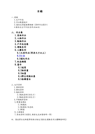 目錄目錄目錄目錄
一.前緣
1.生平年表
2.作品數量統計
3.蒲添生3D虛擬博物館 (20件作品簡介)
4.蒲添生生平年表(含作品細目)
二二二二.... 作品集作品集作品集作品集
1111....家族作品家族作品家族作品家族作品
2222....人物作品人物作品人物作品人物作品
3333....動物作品動物作品動物作品動物作品
4444....戶外紀念像戶外紀念像戶外紀念像戶外紀念像
5555....運動系列運動系列運動系列運動系列
6666....人體系列人體系列人體系列人體系列
6666....1111大型作品大型作品大型作品大型作品((((等身尺寸以上等身尺寸以上等身尺寸以上等身尺寸以上))))
6666....2222小品小品小品小品
6666....3333遺失作品遺失作品遺失作品遺失作品
7777....紀念胸像紀念胸像紀念胸像紀念胸像
8888....畫作畫作畫作畫作
8888....1111速寫速寫速寫速寫
8888....2222粉彩畫粉彩畫粉彩畫粉彩畫
8888....3333油畫油畫油畫油畫
8888....4444學生時期水墨學生時期水墨學生時期水墨學生時期水墨
8888....5555春聯書法春聯書法春聯書法春聯書法
三.文字資料
1.畫冊資料
2.雜誌資料
3.報紙資料
3.1報紙資料(A4尺寸)
3.2報紙資料(A3尺寸)
4.早期報章資料
5.聘書及獎狀
5.1典藏狀
5.2感謝狀/紀念狀
5.3聘書
6.工程報告
7.其他資料(含書信,朝倉文夫私塾證明…等)
四. 蒲宜君台北師範學院碩士論文(蒲添生運動系列人體雕塑研究)
 