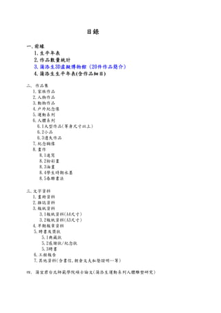 目錄
一.前緣
1.生平年表
2.作品數量統計
3.蒲添生3D虛擬博物館 (20件作品簡介)
4.蒲添生生平年表(含作品細目)
二. 作品集
1.家族作品
2.人物作品
3.動物作品
4.戶外紀念像
5.運動系列
6.人體系列
6.1大型作品(等身尺寸以上)
6.2小品
6.3遺失作品
7.紀念胸像
8.畫作
8.1速寫
8.2粉彩畫
8.3油畫
8.4學生時期水墨
8.5春聯書法
三.文字資料
1.畫冊資料
2.雜誌資料
3.報紙資料
3.1報紙資料(A4尺寸)
3.2報紙資料(A3尺寸)
4.早期報章資料
5.聘書及獎狀
5.1典藏狀
5.2感謝狀/紀念狀
5.3聘書
6.工程報告
7.其他資料(含書信,朝倉文夫私塾證明…等)
四. 蒲宜君台北師範學院碩士論文(蒲添生運動系列人體雕塑研究)
 