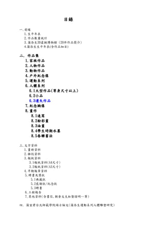 目錄目錄目錄目錄
一.前緣
1.生平年表
2.作品數量統計
3.蒲添生3D虛擬博物館 (20件作品簡介)
4.蒲添生生平年表(含作品細目)
二二二二.... 作品集作品集作品集作品集
1111....家族作品家族作品家族作品家族作品
2222....人物作品人物作品人物作品人物作品
3333....動物作品動物作品動物作品動物作品
4444....戶外紀念像戶外紀念像戶外紀念像戶外紀念像
5555....運動系列運動系列運動系列運動系列
6666....人體系列人體系列人體系列人體系列
6666....1111大型作品大型作品大型作品大型作品((((等身尺寸以上等身尺寸以上等身尺寸以上等身尺寸以上))))
6666....2222小品小品小品小品
6666....3333遺失作品遺失作品遺失作品遺失作品
7777....紀念胸像紀念胸像紀念胸像紀念胸像
8888....畫作畫作畫作畫作
8888....1111速寫速寫速寫速寫
8888....2222粉彩畫粉彩畫粉彩畫粉彩畫
8888....3333油畫油畫油畫油畫
8888....4444學生時期水墨學生時期水墨學生時期水墨學生時期水墨
8888....5555春聯書法春聯書法春聯書法春聯書法
三.文字資料
1.畫冊資料
2.雜誌資料
3.報紙資料
3.1報紙資料(A4尺寸)
3.2報紙資料(A3尺寸)
4.早期報章資料
5.聘書及獎狀
5.1典藏狀
5.2感謝狀/紀念狀
5.3聘書
6.工程報告
7.其他資料(含書信,朝倉文夫私塾證明…等)
四. 蒲宜君台北師範學院碩士論文(蒲添生運動系列人體雕塑研究)
 