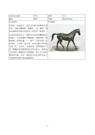 11
(11)作品名稱 年代 材質 尺寸
駿馬 1967 青銅 34×47×14cm
作品說明：
如果說〈幼童抱犬〉是在沒有壓力的精神下創
作的，因此有雕塑的「遊戲性」，而〈駿馬〉則
是在精神非常集中的狀況下產生的「專業性」。
在這匹馬的作品上，我們可以見到其雕塑技法
的實力。它是那麼的不鑿痕跡，那麼成熟，駕
輕就熟，恰到好處……，他不一定是在塑一匹
西洋馬、日本馬、蒙古馬，而是以擬人的角度
見到一匹「人性馬」，也就是說，我們看到不只
是一種屬於馬的精神和意志的生命力，我們也
可以看到一種屬於作者對藝術、對人生自信的
精神性內涵。另外，我們也可以在這件作品上
見到脫俗和現代感這兩個特色。
作品圖片：
 