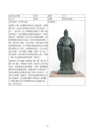 13
(13)作品名稱 年代 材質 尺寸
孔夫子 1975 青銅 57×23×19cm
作品說明：(作者自述)
這尊孔子像，和傳統所畫的孔子像表情、姿勢
都不同，這是因為每個人研究孔子的角度不
同。一直以來，孔子畫像都是兩隻手弓抱、駝
背的樣子。我的塑像比這樣的意義更大。我的
理由是：要表現孔子在未得志周遊列國時，要
把理想推行給別人知道、希望受到採用的精
神。他辛勞十幾年一直在奔波，因此我用手勢
表現他的理想，右手的動作豎起食指表示中國
的思想是天下為公、最理想的意思，左手向內
表示決意，加上風態、鬍鬚、表情，孔子是一
位思想家、政治家的內容都表現在上面，不像
一般只有表現他是教育家那一面而已。
我研究孔子的事蹟，他精通六藝「禮、樂、射、
御、書、數」，會射箭、騎馬，因此孔子是半武
身的，因此應該是身材飽滿、不像一般畫圖畫
駝背拜拜的那樣姿勢。那樣是很不合理的事。
我的這種看法與畫家吳道子對孔子的看法，大
家可以來做一個批評，看看我這樣的研究是不
是有意義的。這是我的構想，留給後人來評斷。
（1983 蒲添生省立博物館 50 紀念展錄音談
話，作者自述）
作品圖片：
 