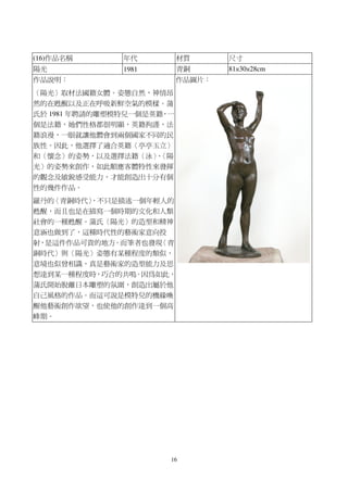 16
(16)作品名稱 年代 材質 尺寸
陽光 1981 青銅 81×30×28cm
作品說明：
〈陽光〉取材法國籍女體。姿態自然，神情昂
然的在甦醒以及正在呼吸新鮮空氣的模樣。蒲
氏於 1981 年聘請的雕塑模特兒一個是英籍，一
個是法籍，她們性格都很明顯，英籍拘謹，法
籍浪漫，一眼就讓他體會到兩個國家不同的民
族性。因此，他選擇了適合英籍〈亭亭玉立〉
和〈懷念〉的姿勢，以及選擇法籍〈泳〉、〈陽
光〉的姿勢來創作，如此順應客體特性來發揮
的觀念及敏銳感受能力，才能創造出十分有個
性的幾件作品。
羅丹的〈青銅時代〉，不只是描述一個年輕人的
甦醒，而且也是在描寫一個時期的文化和人類
社會的一種甦醒。蒲氏〈陽光〉的造型和精神
意涵也做到了，這種時代性的藝術家意向投
射，是這件作品可貴的地方。而筆者也發現〈青
銅時代〉與〈陽光〉姿態有某種程度的類似，
意境也似曾相識，真是藝術家的造型能力及思
想達到某一種程度時，巧合的共鳴。因為如此，
蒲氏開始脫離日本雕塑的氛圍，創造出屬於他
自己風格的作品。而這可說是模特兒的機緣喚
醒他藝術創作欲望，也使他的創作達到一個高
峰期。
作品圖片：
 