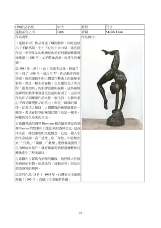19
(19)作品名稱 年代 材質 尺寸
運動系列之四 1988 青銅 54×28×13cm
作品說明：
〈運動系列〉作品傳達了瞬間動作，同時也暗
示了不斷循環、生生不息的生命力量。蒲氏創
作這一系列作品的動機是由於看到電視轉播漢
城奧運（1988 年）女子體操表演，而產生的靈
感。
從 1981 年〈夢〉、〈泳〉突破手法後，經過 7
年，到了 1988 年，蒲氏年 77，作品動作再現
突破。他把運動中的人體當作藝術上的線條來
看待。那是一種生命線條，它是屬於孔子所言
的「逝者如斯」的韻律波動的線條。這些線條
在瞬間的動作中被蒲氏急速的凝固了。這系列
作品和早期雕塑作品來作一個比對。人體的重
心不再是雕塑作品的重心，而是一線條的韻
律，如書法之線條。人體體操的極限線條是一
種美，書法在狂草的極限狀態下也是一種美，
兩種皆為生命美的呈現。
古希臘神話的酒神 Dionysus 和古羅馬神話的酒
神 Baccus 的故事所衍生出來的酒神文化，是西
洋文化一種很重要的文化概念。它是一種人生
的生命情調，當「感性」從「理性」中紓解出
來，「狂熱」、「陶醉」、「歡樂」使得靈魂獲得了
自由解放與提升，就好像葡萄酒經過發酵和沉
澱後產生了醇美滋味。
古希臘和古羅馬有酒神的雕像，他們僅止於描
寫酒神的形體，而蒲氏的〈運動系列〉則是在
塑造酒神的精神。
這系列作品（8 件），1994 年，台灣省立美術館
典藏；1995 年，高雄市立美術館典藏。
作品圖片：
 