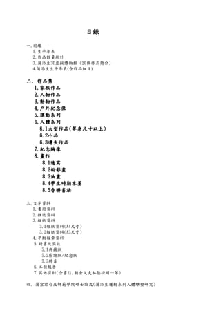目錄目錄目錄目錄
一.前緣
1.生平年表
2.作品數量統計
3.蒲添生3D虛擬博物館 (20件作品簡介)
4.蒲添生生平年表(含作品細目)
二二二二.... 作品集作品集作品集作品集
1111....家族作品家族作品家族作品家族作品
2222....人物作品人物作品人物作品人物作品
3333....動物作品動物作品動物作品動物作品
4444....戶外紀念像戶外紀念像戶外紀念像戶外紀念像
5555....運動系列運動系列運動系列運動系列
6666....人體系列人體系列人體系列人體系列
6666....1111大型作品大型作品大型作品大型作品((((等身尺寸以上等身尺寸以上等身尺寸以上等身尺寸以上))))
6666....2222小品小品小品小品
6666....3333遺失作品遺失作品遺失作品遺失作品
7777....紀念胸像紀念胸像紀念胸像紀念胸像
8888....畫作畫作畫作畫作
8888....1111速寫速寫速寫速寫
8888....2222粉彩畫粉彩畫粉彩畫粉彩畫
8888....3333油畫油畫油畫油畫
8888....4444學生時期水墨學生時期水墨學生時期水墨學生時期水墨
8888....5555春聯書法春聯書法春聯書法春聯書法
三.文字資料
1.畫冊資料
2.雜誌資料
3.報紙資料
3.1報紙資料(A4尺寸)
3.2報紙資料(A3尺寸)
4.早期報章資料
5.聘書及獎狀
5.1典藏狀
5.2感謝狀/紀念狀
5.3聘書
6.工程報告
7.其他資料(含書信,朝倉文夫私塾證明…等)
四. 蒲宜君台北師範學院碩士論文(蒲添生運動系列人體雕塑研究)
 
