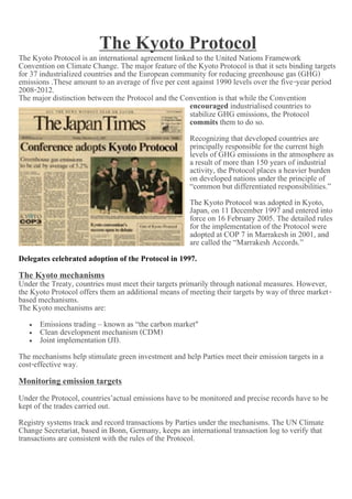 The Kyoto Protocol Framework
The Kyoto Protocol is an international agreement linked to the United Nations
Convention on Climate Change. The major feature of the Kyoto Protocol is that it sets binding targets
for 37 industrialized countries and the European community for reducing greenhouse gas (GHG)
emissions .These amount to an average of five per cent against 1990 levels over the five-year period
2008-2012.
The major distinction between the Protocol and the Convention is that while the Convention
                                                      encouraged industrialised countries to
                                                      stabilize GHG emissions, the Protocol
                                                      commits them to do so.
                                                      Recognizing that developed countries are
                                                      principally responsible for the current high
                                                      levels of GHG emissions in the atmosphere as
                                                      a result of more than 150 years of industrial
                                                      activity, the Protocol places a heavier burden
                                                      on developed nations under the principle of
                                                      “common but differentiated responsibilities.”
                                                      The Kyoto Protocol was adopted in Kyoto,
                                                      Japan, on 11 December 1997 and entered into
                                                      force on 16 February 2005. The detailed rules
                                                      for the implementation of the Protocol were
                                                      adopted at COP 7 in Marrakesh in 2001, and
                                                      are called the “Marrakesh Accords.”
Delegates celebrated adoption of the Protocol in 1997.
The Kyoto mechanisms
Under the Treaty, countries must meet their targets primarily through national measures. However,
the Kyoto Protocol offers them an additional means of meeting their targets by way of three market-
based mechanisms.
The Kyoto mechanisms are:
     Emissions trading ‟ known as “the carbon market"
     Clean development mechanism (CDM)
     Joint implementation (JI).

The mechanisms help stimulate green investment and help Parties meet their emission targets in a
cost-effective way.
Monitoring emission targets
Under the Protocol, countries’actual emissions have to be monitored and precise records have to be
kept of the trades carried out.
Registry systems track and record transactions by Parties under the mechanisms. The UN Climate
Change Secretariat, based in Bonn, Germany, keeps an international transaction log to verify that
transactions are consistent with the rules of the Protocol.
 