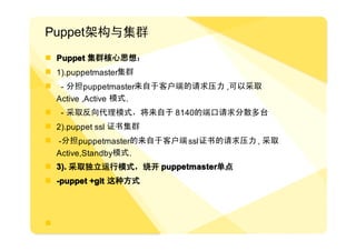 Puppet架构与集群
� Puppet 集群核心思想：
� 1).puppetmaster集群
�    - 分担 puppetmaster来自于客户端的请求压力 ,可以采取
    Active ,Active 模式 .
�   - 采取反向代理模式，将来自于 8140的端口请求分散多台
� 2).puppet ssl 证书集群
� -分担 puppetmaster的来自于客户端 ssl 证书的请求压力 , 采取
  Active,Standby模式 .
� 3). 采取独立运行模式，绕开 puppetmaster单点
                  puppetmaster单点
� -puppet +git 这种方式




�
 