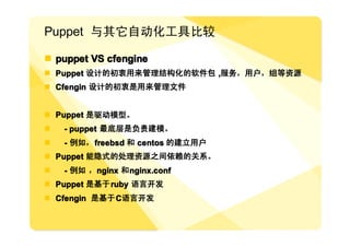Puppet 与其它自动化工具比较

� puppet VS cfengine
� Puppet 设计的初衷用来管理结构化的软件包 ,服务，用户，组等资源
� Cfengin 设计的初衷是用来管理文件


� Puppet 是驱动模型。
�   - puppet 最底层是负责建模。
�   - 例如， freebsd 和 centos 的建立用户
� Puppet 能隐式的处理资源之间依赖的关系。
�   - 例如 ，nginx 和 nginx.conf
� Puppet 是基于 ruby 语言开发
� Cfengin 是基于 C语言开发
 